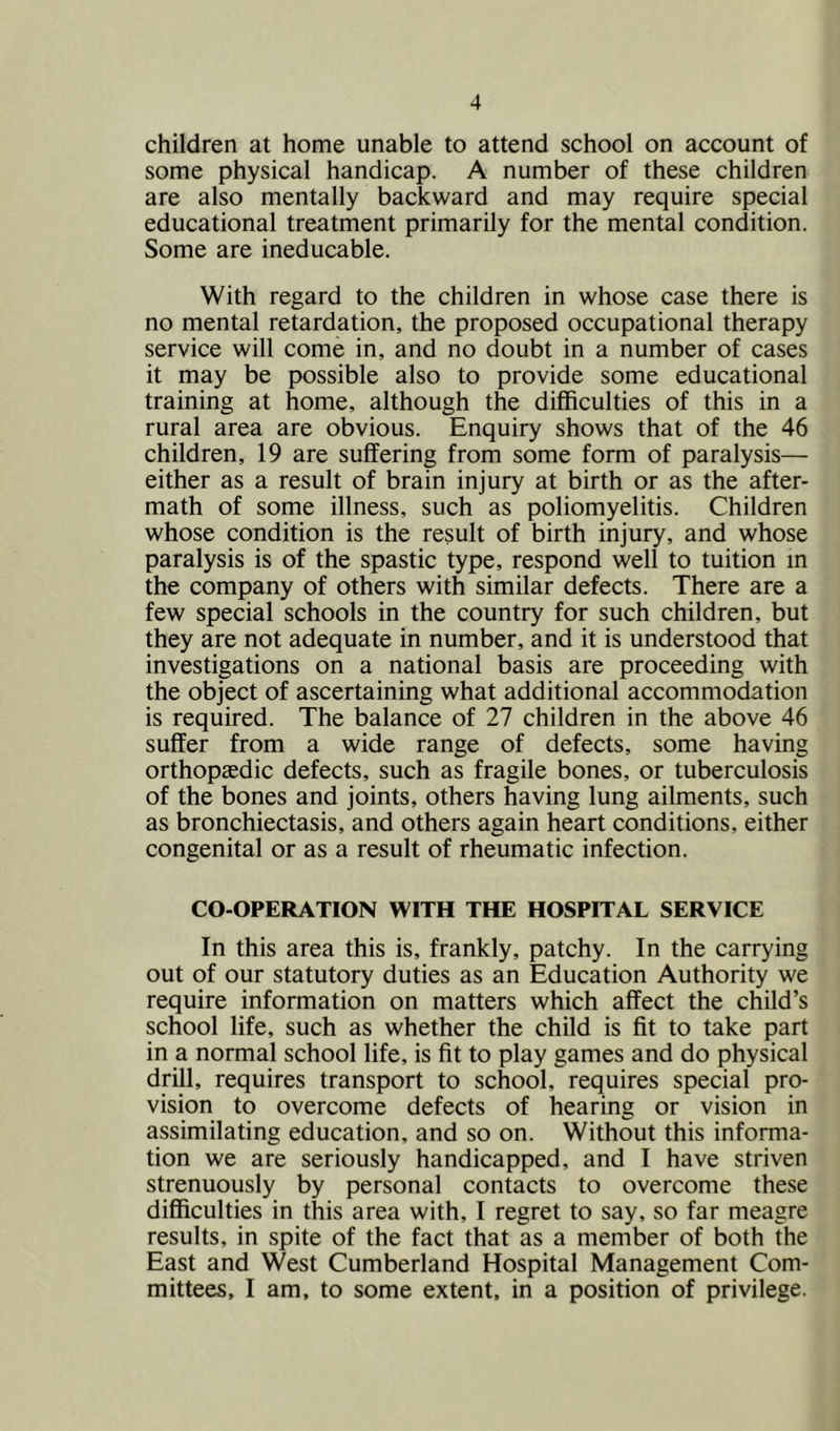 4 children at home unable to attend school on account of some physical handicap. A number of these children are also mentally backward and may require special educational treatment primarily for the mental condition. Some are ineducable. With regard to the children in whose case there is no mental retardation, the proposed occupational therapy service will come in, and no doubt in a number of cases it may be possible also to provide some educational training at home, although the difficulties of this in a rural area are obvious. Enquiry shows that of the 46 children, 19 are suffering from some form of paralysis— either as a result of brain injury at birth or as the after- math of some illness, such as poliomyelitis. Children whose condition is the result of birth injury, and whose paralysis is of the spastic type, respond well to tuition in the company of others with similar defects. There are a few special schools in the country for such children, but they are not adequate in number, and it is understood that investigations on a national basis are proceeding with the object of ascertaining what additional accommodation is required. The balance of 27 children in the above 46 suffer from a wide range of defects, some having orthopaedic defects, such as fragile bones, or tuberculosis of the bones and joints, others having lung ailments, such as bronchiectasis, and others again heart conditions, either congenital or as a result of rheumatic infection. CO-OPERATION WITH THE HOSPITAL SERVICE In this area this is, frankly, patchy. In the carrying out of our statutory duties as an Education Authority we require information on matters which affect the child’s school life, such as whether the child is fit to take part in a normal school life, is fit to play games and do physical drill, requires transport to school, requires special pro- vision to overcome defects of hearing or vision in assimilating education, and so on. Without this informa- tion we are seriously handicapped, and I have striven strenuously by personal contacts to overcome these difficulties in this area with, I regret to say, so far meagre results, in spite of the fact that as a member of both the East and West Cumberland Hospital Management Com-
