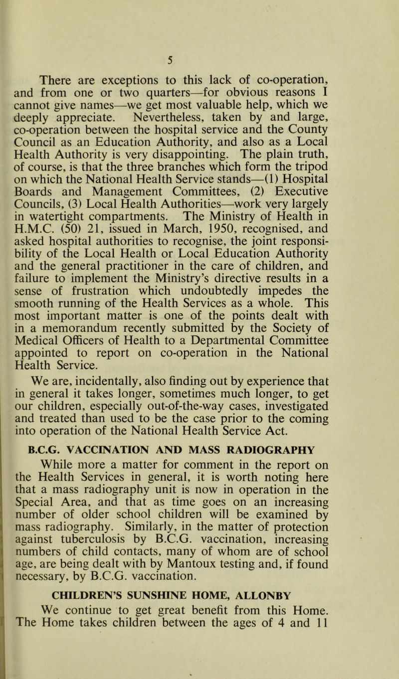 There are exceptions to this lack of co-operation, and from one or two quarters—for obvious reasons I cannot give names—we get most valuable help, which we deeply appreciate. Nevertheless, taken by and large, co-operation between the hospital service and the County Council as an Education Authority, and also as a Local Health Authority is very disappointing. The plain truth, of course, is that the three branches which form the tripod on which the National Health Service stands—(1) Hospital Boards and Management Committees, (2) Executive Councils, (3) Local Health Authorities—work very largely in watertight compartments. The Ministry of Health in H.M.C. (50) 21, issued in March, 1950, recognised, and asked hospital authorities to recognise, the joint responsi- bility of the Local Health or Local Education Authority and the general practitioner in the care of children, and failure to implement the Ministry’s directive results in a sense of frustration which undoubtedly impedes the smooth running of the Health Services as a whole. This most important matter is one of the points dealt with in a memorandum recently submitted by the Society of Medical Officers of Health to a Departmental Committee appointed to report on co-operation in the National Health Service. We are, incidentally, also finding out by experience that in general it takes longer, sometimes much longer, to get our children, especially out-of-the-way cases, investigated and treated than used to be the case prior to the coming into operation of the National Health Service Act. B.C.G. VACCINATION AND MASS RADIOGRAPHY While more a matter for comment in the report on the Health Services in general, it is worth noting here that a mass radiography unit is now in operation in the Special Area, and that as time goes on an increasing number of older school children will be examined by mass radiography. Similarly, in the matter of protection against tuberculosis by B.C.G. vaccination, increasing numbers of child contacts, many of whom are of school age, are being dealt with by Mantoux testing and, if found necessary, by B.C.G. vaccination. CHILDREN’S SUNSHINE HOME, ALLONBY We continue to get great benefit from this Home. The Home takes children between the ages of 4 and 11
