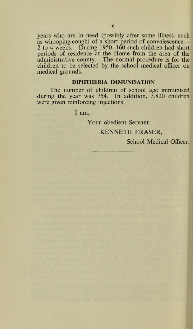 years who are in need (possibly after some illness, such as whooping-cough) of a short period of convalescence— 2 to 4 weeks. During 1950, 160 such children had short periods of residence at the Home from the area of the administrative county. The normal procedure is for the children to be selected by the school medical officer on medical grounds. DIPHTHERIA IMMUNISATION The number of children of school age immunised during the year was 754. In addition, 3,820 children were given reinforcing injections. I am. Your obedient Servant, KENNETH FRASER, School Medical Officer.