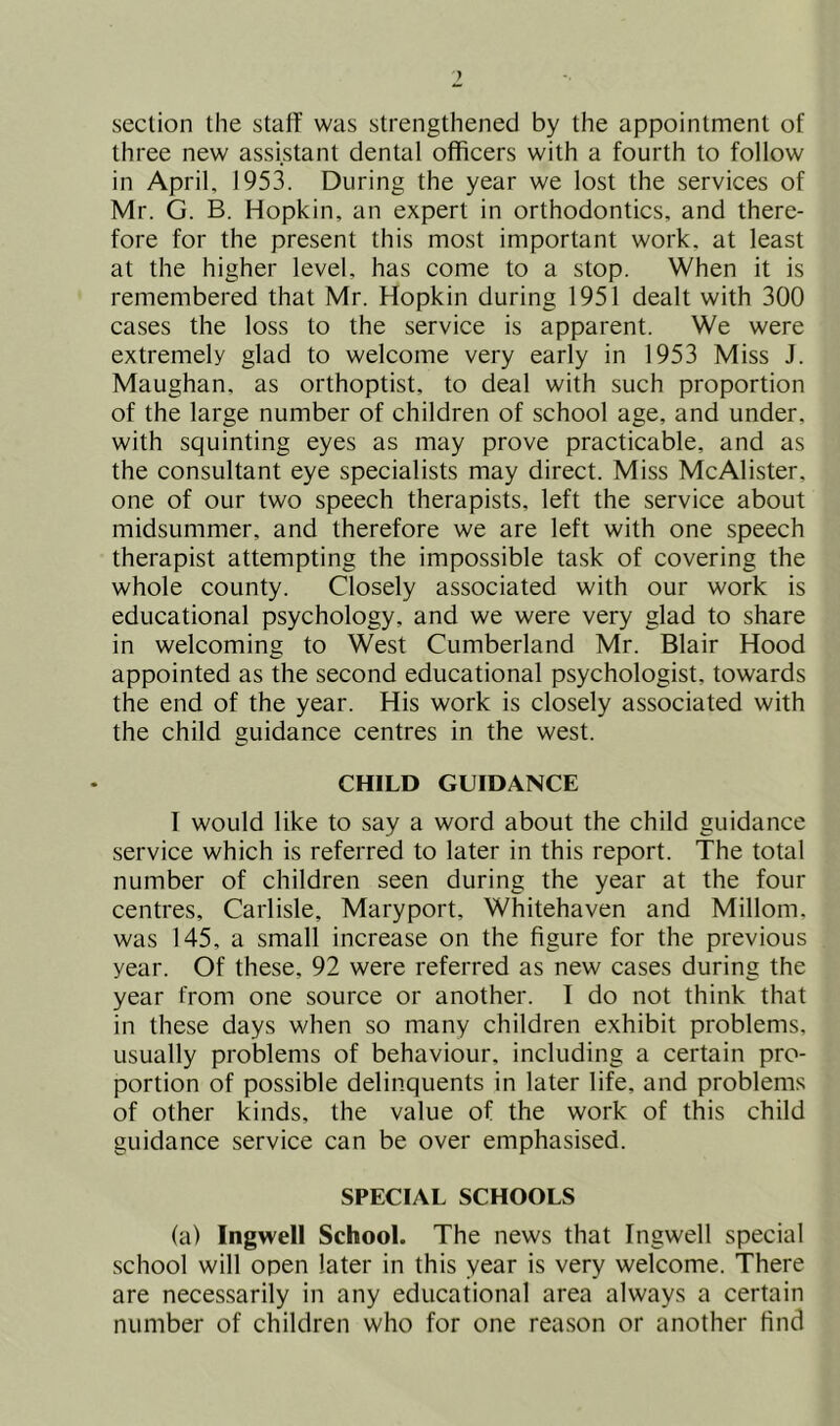 section the staff was strengthened by the appointment of three new assistant dental officers with a fourth to follow in April, 1953. During the year we lost the services of Mr. G. B. Hopkin, an expert in orthodontics, and there- fore for the present this most important work, at least at the higher level, has come to a stop. When it is remembered that Mr. Hopkin during 1951 dealt with 300 cases the loss to the service is apparent. We were extremely glad to welcome very early in 1953 Miss J. Maughan, as orthoptist, to deal with such proportion of the large number of children of school age, and under, with squinting eyes as may prove practicable, and as the consultant eye specialists may direct. Miss McAlister, one of our two speech therapists, left the service about midsummer, and therefore we are left with one speech therapist attempting the impossible task of covering the whole county. Closely associated with our work is educational psychology, and we were very glad to share in welcoming to West Cumberland Mr. Blair Hood appointed as the second educational psychologist, towards the end of the year. His work is closely associated with the child guidance centres in the west. CHILD GUIDANCE I would like to say a word about the child guidance service which is referred to later in this report. The total number of children seen during the year at the four centres, Carlisle, Maryport, Whitehaven and Millom. was 145, a small increase on the figure for the previous year. Of these, 92 were referred as new cases during the year from one source or another. I do not think that in these days when so many children exhibit problems, usually problems of behaviour, including a certain pro- portion of possible delinquents in later life, and problems of other kinds, the value of the work of this child guidance service can be over emphasised. SPECIAL SCHOOLS (a) Ingwell School. The news that Ingwell special school will open later in this year is very welcome. There are necessarily in any educational area always a certain number of children who for one rea.son or another find