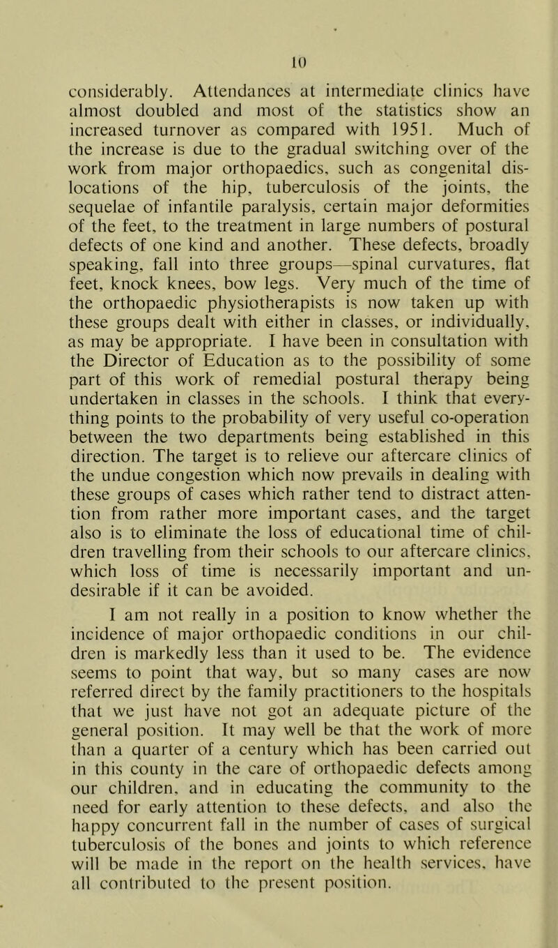 considerably. Allendances at intermediate clinics have almost doubled and most of the statistics show an increased turnover as compared with 1951. Much of the increase is due to the gradual switching over of the work from major orthopaedics, such as congenital dis- locations of the hip, tuberculosis of the joints, the sequelae of infantile paralysis, certain major deformities of the feet, to the treatment in large numbers of postural defects of one kind and another. These defects, broadly speaking, fall into three groups—spinal curvatures, flat feet, knock knees, bow legs. Very much of the time of the orthopaedic physiotherapists is now taken up with these groups dealt with either in classes, or individually, as may be appropriate. I have been in consultation with the Director of Education as to the possibility of some part of this work of remedial postural therapy being undertaken in classes in the schools. I think that every- thing points to the probability of very useful co-operation between the two departments being established in this direction. The target is to relieve our aftercare clinics of the undue congestion which now prevails in dealing with these groups of cases which rather tend to distract atten- tion from rather more important cases, and the target also is to eliminate the loss of educational time of chil- dren travelling from their schools to our aftercare clinics, which loss of time is necessarily important and un- desirable if it can be avoided. I am not really in a position to know whether the incidence of major orthopaedic conditions in our chil- dren is markedly less than it used to be. The evidence seems to point that way, but so many cases are now referred direct by the family practitioners to the hospitals that we just have not got an adequate picture of the general position. It may well be that the work of more than a quarter of a century which has been carried out in this county in the care of orthopaedic defects among our children, and in educating the community to the need for early attention to these defects, and also the happy concurrent fall in the number of cases of surgical tuberculosis of the bones and joints to which reference will be made in the report on the health .services, have all contributed to the present position.