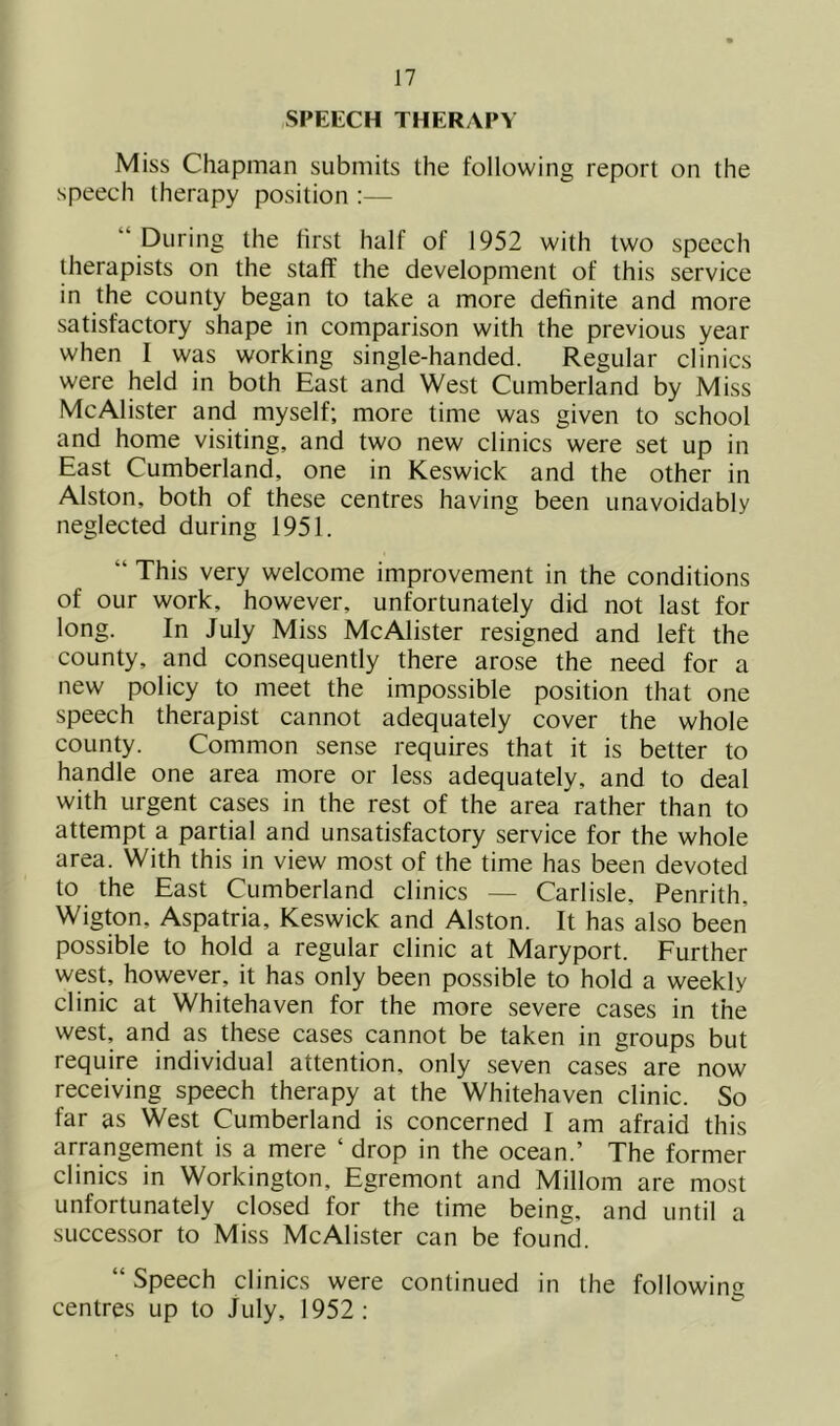 SPEECH THERAPY Miss Chapman submits the following report on the speech therapy position :— “ During the first half of 1952 with two speech therapists on the staff the development of this service in the county began to take a more definite and more satisfactory shape in comparison with the previous year when I was working single-handed. Regular clinics were held in both East and West Cumberland by Miss McAlister and myself; more time was given to school and home visiting, and two new clinics were set up in East Cumberland, one in Keswick and the other in Alston, both of these centres having been unavoidably neglected during 1951. “ This very welcome improvement in the conditions of our work, however, unfortunately did not last for long. In July Miss McAlister resigned and left the county, and consequently there arose the need for a new policy to meet the impossible position that one speech therapist cannot adequately cover the whole county. Common sense requires that it is better to handle one area more or less adequately, and to deal with urgent cases in the rest of the area rather than to attempt a partial and unsatisfactory service for the whole area. With this in view most of the time has been devoted to the East Cumberland clinics — Carlisle, Penrith, Wigton, Aspatria, Keswick and Alston. It has also been possible to hold a regular clinic at Maryport. Further west, however, it has only been possible to hold a weekly clinic at Whitehaven for the more severe cases in the west, and as these cases cannot be taken in groups but require individual attention, only seven cases are now receiving speech therapy at the Whitehaven clinic. So far as West Cumberland is concerned I am afraid this arrangement is a mere ‘ drop in the ocean.’ The former clinics in Workington, Egremont and Millom are most unfortunately closed for the time being, and until a successor to Miss McAlister can be foun'd. “ Speech clinics were continued in the following centres up to July, 1952: