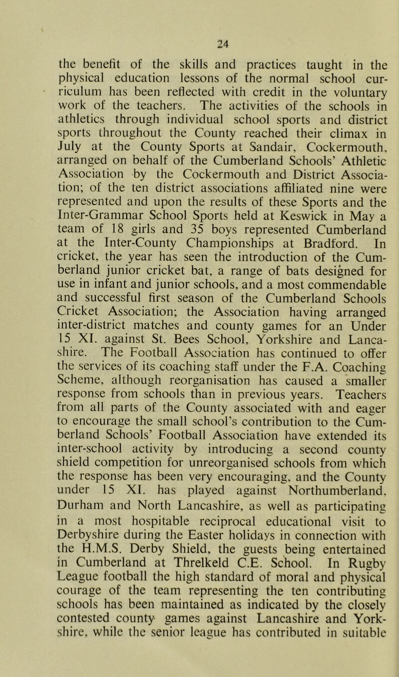 the benefit of the skills and practices taught in the physical education lessons of the normal school cur- riculum has been reflected with credit in the voluntary work of the teachers. The activities of the schools in athletics through individual school sports and district sports throughout the County reached their climax in July at the County Sports at Sandair, Cockermouth, arranged on behalf of the Cumberland Schools’ Athletic Association by the Cockermouth and District Associa- tion; of the ten district associations affiliated nine were represented and upon the results of these Sports and the Inter-Grammar School Sports held at Keswick in May a team of 18 girls and 35 boys represented Cumberland at the Inter-County Championships at Bradford. In cricket, the year has seen the introduction of the Cum- berland junior cricket bat, a range of bats designed for use in infant and junior schools, and a most commendable and successful first season of the Cumberland Schools Cricket Association; the Association having arranged inter-district matches and county games for an Under 15 XI. against St. Bees School, Yorkshire and Lanca- shire. The Football Association has continued to offer the services of its coaching staff under the F.A. Coaching Scheme, although reorganisation has caused a smaller response from schools than in previous years. Teachers from all parts of the County associated with and eager to encourage the small school’s contribution to the Cum- berland Schools’ Football Association have extended its inter-school activity by introducing a second county shield competition for unreorganised schools from which the response has been very encouraging, and the County under 15 XI. has played against Northumberland, Durham and North Lancashire, as well as participating in a most hospitable reciprocal educational visit to Derbyshire during the Easter holidays in connection with the H.M.S. Derby Shield, the guests being entertained in Cumberland at Threlkeld C.E. School. In Rugby League football the high standard of moral and physical courage of the team representing the ten contributing schools has been maintained as indicated by the closely contested county games against Lancashire and York- shire, while the senior league has contributed in suitable