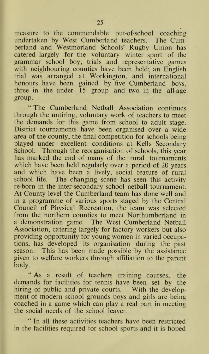 measure to the commendable out-of-school coaching undertaken by West Cumberland teachers. The Cum- berland and Westmorland Schools’ Rugby Union has catered largely for the voluntary winter sport of the grammar school boy; trials and representative games with neighbouring counties have been held; an English trial was arranged at Workington, and international honours have been gained by five Cumberland boys, three in the under 15 group and two in the all-age group. “ The Cumberland Netball Association continues through the untiring, voluntary work of teachers to meet the demands for this game from school to adult stage. District tournaments have been organised over a wide area of the county, the final competition for schools being played under excellent conditions at Kells Secondary School. Through the reorganisation of schools, this year has marked the end of many of the rural tournaments which have been held regularly over a period of 20 years and which have been a lively, social feature of rural school life. The changing scene has seen this activity re-born in the inter-secondary school netball tournament. At County level the Cumberland team has done well and in a programme of various sports staged by the Central Council of Physical Recreation, the team was selected from the northern counties to meet Northumberland in a demonstration game. The West Cumberland Netball Association, catering largely for factory workers but also providing opportunity for young women in varied occupa- tions, has developed its organisation during the past season. This has been made possible by the assistance given to welfare workers through affiliation to the parent body. “As a result of teachers training courses, the demands for facilities for tennis have been set by the hiring of public and private courts. With the develop- ment of modern school grounds boys and girls are being coached in a game which can play a real part in meeting the social needs of the school leaver. “ In all these activities teachers have been restricted in the facilities required for school sports and it is hoped