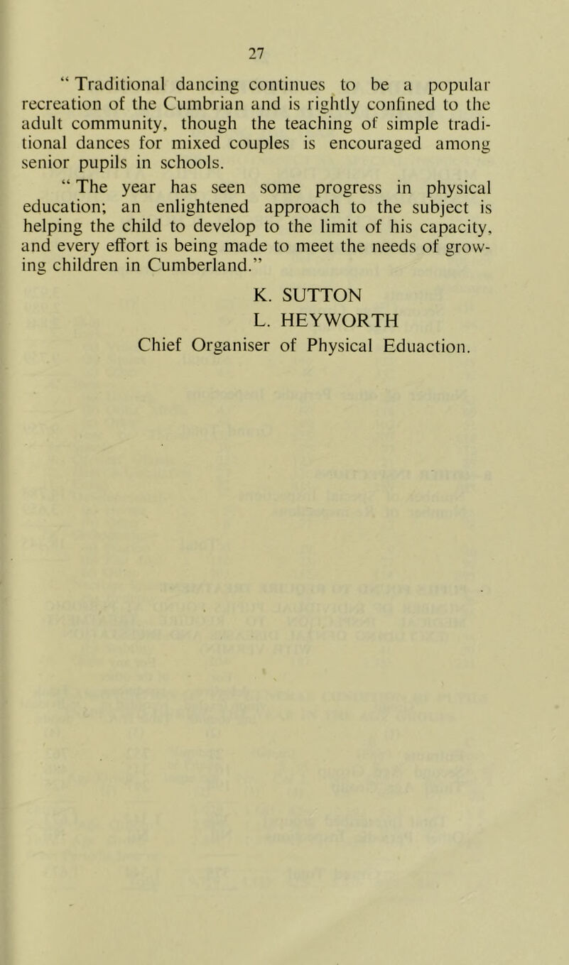 “ Traditional dancing continues to be a popular recreation of the Cumbrian and is rightly confined to the adult community, though the teaching of simple tradi- tional dances for mixed couples is encouraged among senior pupils in schools. “ The year has seen some progress in physical education; an enlightened approach to the subject is helping the child to develop to the limit of his capacity, and every effort is being made to meet the needs of grow- ing children in Cumberland.” K. SUTTON L. HEYWORTH Chief Organiser of Physical Eduaction.