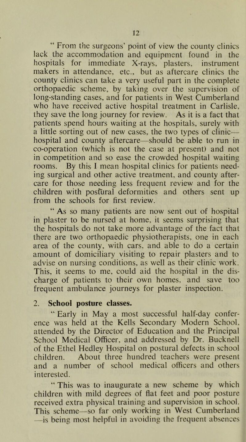 “ From the surgeons’ point of view the eounty clinics lack the accommodation and equipment found in the hospitals for immediate X-rays, plasters, instrument makers in attendance, etc., but as aftercare clinics the county clinics can take a very useful part in the complete orthopaedic scheme, by taking over the supervision of long-standing cases, and for patients in West Cumberland who have received active hospital treatment in Carlisle, they save the long journey for review. As it is a fact that patients spend hours waiting at the hospitals, surely with a little sorting out of new cases, the two types of clinic— hospital and county aftercare—should be able to run in co-operation (which is not the case at present) and not in competition and so ease the crowded hospital waiting rooms. By this I mean hospital clinics for patients need- ing surgical and other active treatment, and county after- care for those needing less frequent review and for the children with postural deformities and others sent up from the schools for first review. “ As so many patients are now sent out of hospital in plaster to be nursed at home, it seems surprising that the hospitals do not take more advantage of the fact that there are two orthopaedic physiotherapists, one in each area of the county, with cars, and able to do a certain amount of domiciliary visiting to repair plasters and to advise on nursing conditions, as well as their clinic work. This, it seems to me, could aid the hospital in the dis- charge of patients to their own homes, and save too frequent ambulance journeys for plaster inspection. 2. School posture classes. “ Early in May a most successful half-day confer- ence was held at the Kells Secondary Modern School, attended by the Director of Education and the Principal School Medical Officer, and addressed by Dr. Bucknell of the Ethel Hedley Hospital on postural defects in school children. About three hundred teachers were present and a number of school medical officers and others interested. “ This was to inaugurate a new scheme by which children with mild degrees of ffat feet and poor posture received extra physical training and supervision in school. This scheme—so far only working in West Cumberland —is being most helpful in avoiding the frequent absences