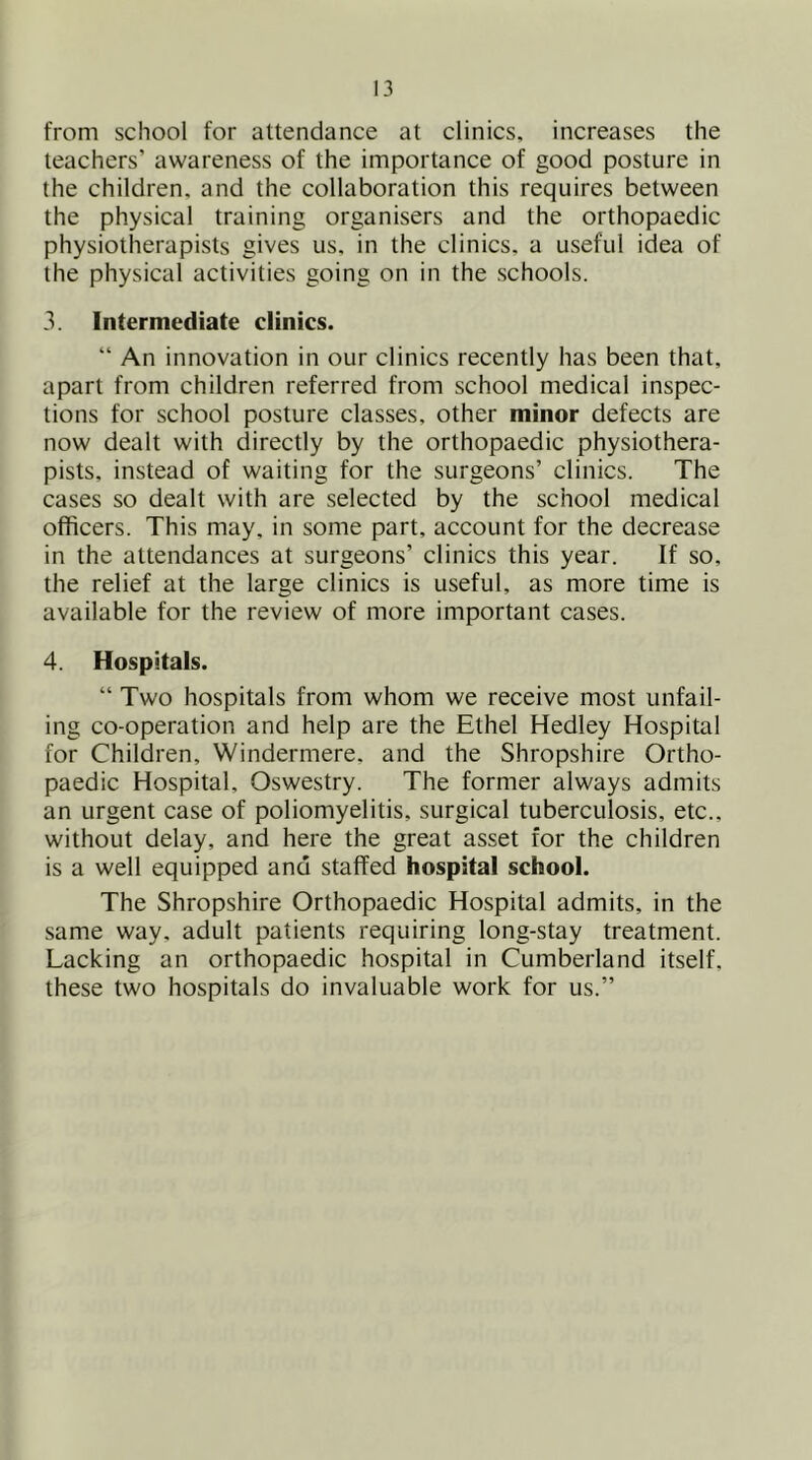 from school for attendance at clinics, increases the teachers’ awareness of the importance of good posture in the children, and the collaboration this requires between the physical training organisers and the orthopaedic physiotherapists gives us, in the clinics, a useful idea of the physical activities going on in the schools. 3. Intermediate clinics. “ An innovation in our clinics recently has been that, apart from children referred from school medical inspec- tions for school posture classes, other minor defects are now dealt with directly by the orthopaedic physiothera- pists, instead of waiting for the surgeons’ clinics. The cases so dealt with are selected by the school medical officers. This may, in some part, account for the decrease in the attendances at surgeons’ clinics this year. If so, the relief at the large clinics is useful, as more time is available for the review of more important cases. 4. Hospitals. “ Two hospitals from whom we receive most unfail- ing co-operation and help are the Ethel Hedley Hospital for Children, Windermere, and the Shropshire Ortho- paedic Hospital, Oswestry. The former always admits an urgent case of poliomyelitis, surgical tuberculosis, etc., without delay, and here the great asset for the children is a well equipped and staffed hospital school. The Shropshire Orthopaedic Hospital admits, in the same way, adult patients requiring long-stay treatment. Lacking an orthopaedic hospital in Cumberland itself, these two hospitals do invaluable work for us.”