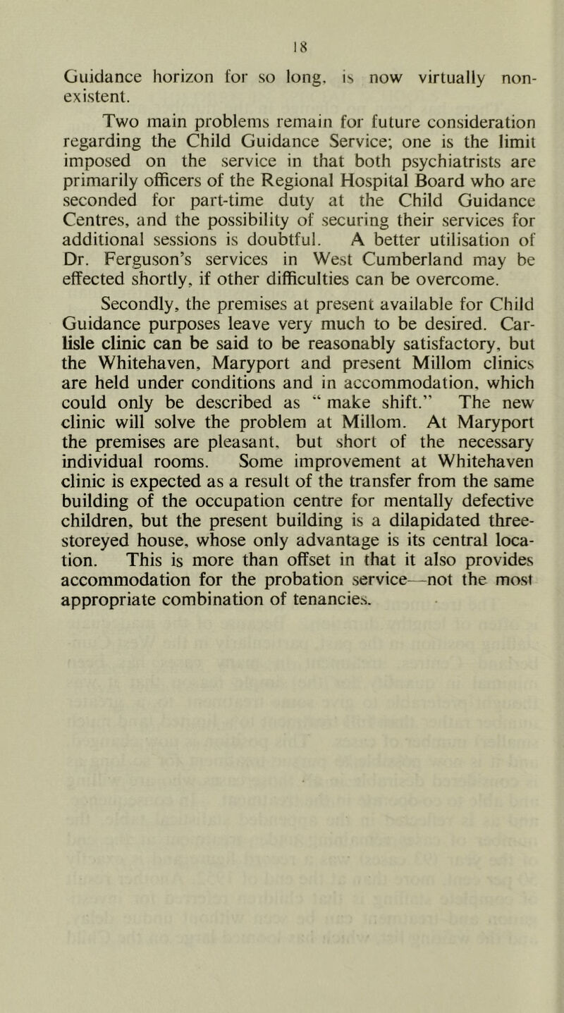 Guidance horizon for so long, is now virtually non- existent. Two main problems remain for future consideration regarding the Child Guidance Service; one is the limit imposed on the service in that both psychiatrists are primarily officers of the Regional Hospital Board who are seconded for part-time duty at the Child Guidance Centres, and the possibility of securing their services for additional sessions is doubtful. A better utilisation of Dr. Ferguson’s services in West Cumberland may be effected shortly, if other difficulties can be overcome. Secondly, the premises at present available for Child Guidance purposes leave very much to be desired. Car- lisle clinic can be said to be reasonably satisfactory, but the Whitehaven, Maryport and present Millom clinics are held under conditions and in accommodation, which could only be described as “ make shift.” The new clinic will solve the problem at Millom. At Maryport the premises are pleasant, but short of the necessary individual rooms. Some improvement at Whitehaven clinic is expected as a result of the transfer from the same building of the occupation centre for mentally defective children, but the present building is a dilapidated three- storeyed house, whose only advantage is its central loca- tion. This is more than offset in that it also provides accommodation for the probation .service—not the most appropriate combination of tenancie.s.