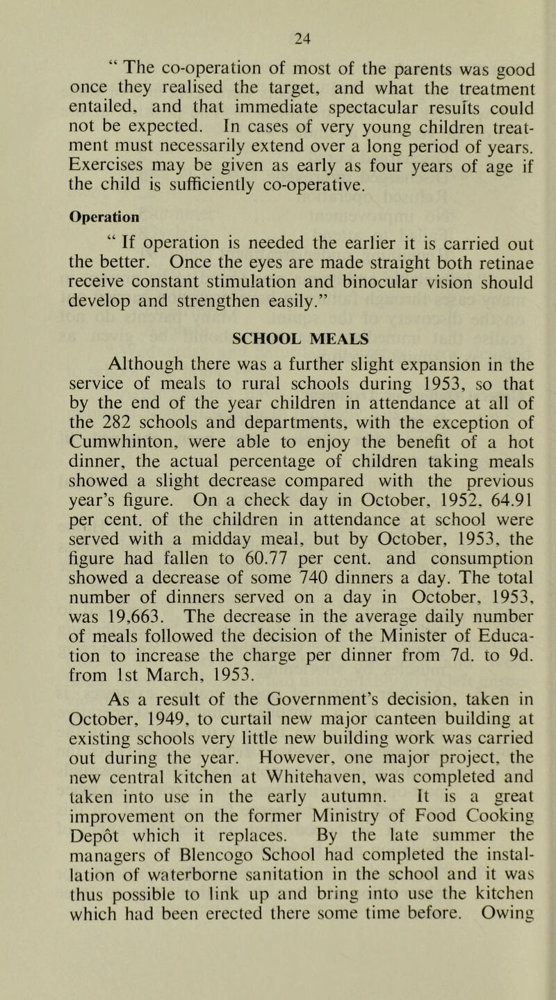“ The co-operation of most of the parents was good once they realised the target, and what the treatment entailed, and that immediate spectacular results could not be expected. In cases of very young children treat- ment must necessarily extend over a long period of years. Exercises may be given as early as four years of age if the child is sufficiently co-operative. Operation “ If operation is needed the earlier it is carried out the better. Once the eyes are made straight both retinae receive constant stimulation and binocular vision should develop and strengthen easily.” SCHOOL MEALS Although there was a further slight expansion in the service of meals to rural schools during 1953, so that by the end of the year children in attendance at all of the 282 schools and departments, with the exception of Cumwhinton, were able to enjoy the benefit of a hot dinner, the actual percentage of children taking meals showed a slight decrease compared with the previous year’s figure. On a check day in October, 1952, 64.91 per cent, of the children in attendance at school were served with a midday meal, but by October, 1953, the figure had fallen to 60.77 per cent, and consumption showed a decrease of some 740 dinners a day. The total number of dinners served on a day in October, 1953, was 19,663. The decrease in the average daily number of meals followed the decision of the Minister of Educa- tion to increase the charge per dinner from 7d. to 9d. from 1st March, 1953. As a result of the Government’s decision, taken in October, 1949, to curtail new major canteen building at existing schools very little new building work was carried out during the year. However, one major project, the new central kitchen at Whitehaven, was completed and taken into use in the early autumn. It is a great improvement on the former Ministry of Food Cooking Depot which it replaces. By the late summer the managers of Blencogo School had completed the instal- lation of waterborne sanitation in the school and it was thus possible to link up and bring into use the kitchen which had been erected there some time before. Owing