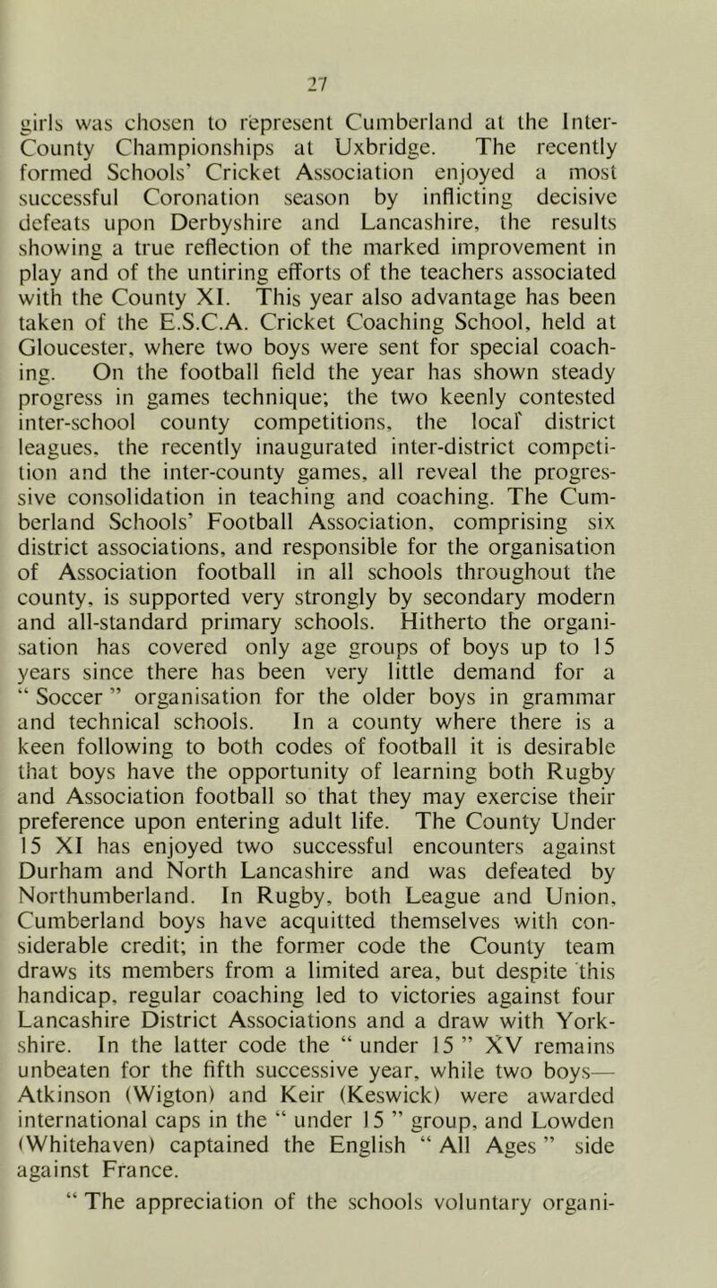 girls was chosen to represent Cumberland at the Inter- County Championships at Uxbridge. The recently formed Schools’ Cricket Association enjoyed a most successful Coronation season by inflicting decisive defeats upon Derbyshire and Lancashire, the results showing a true reflection of the marked improvement in play and of the untiring efforts of the teachers associated with the County XI. This year also advantage has been taken of the E.S.C.A. Cricket Coaching School, held at Gloucester, where two boys were sent for special coach- ing. On the football field the year has shown steady progress in games technique; the two keenly contested inter-school county competitions, the locaf district leagues, the recently inaugurated inter-district competi- tion and the inter-county games, all reveal the progres- sive consolidation in teaching and coaching. The Cum- berland Schools’ Football Association, comprising six district associations, and responsible for the organisation of Association football in all schools throughout the county, is supported very strongly by secondary modern and all-standard primary schools. Hitherto the organi- sation has covered only age groups of boys up to 15 years since there has been very little demand for a “ Soccer ” organisation for the older boys in grammar and technical schools. In a county where there is a keen following to both codes of football it is desirable that boys have the opportunity of learning both Rugby and Association football so that they may exercise their preference upon entering adult life. The County Under 15 XI has enjoyed two successful encounters against Durham and North Lancashire and was defeated by Northumberland. In Rugby, both League and Union, Cumberland boys have acquitted themselves with con- siderable credit; in the former code the County team draws its members from a limited area, but despite this handicap, regular coaching led to victories against four Lancashire District Associations and a draw with York- shire. In the latter code the “under 15 ” XV remains unbeaten for the fifth successive year, while two boys— Atkinson (Wigton) and Keir (Keswick) were awarded international caps in the “ under 15 ’’ group, and Lowden (Whitehaven) captained the English “ All Ages ’’ side against France. “ The appreciation of the schools voluntary organi-