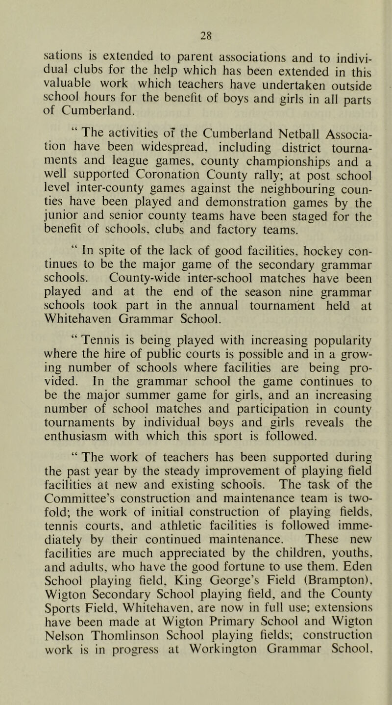 sations is extended to parent associations and to indivi- dual clubs for the help which has been extended in this valuable work which teachers have undertaken outside school hours for the benefit of boys and girls in all parts of Cumberland. “ The activities oT the Cumberland Netball Associa- tion have been widespread, including district tourna- ments and league games, county championships and a well supported Coronation County rally; at post school level inter-county games against the neighbouring coun- ties have been played and demonstration games by the junior and senior county teams have been staged for the benefit of schools, clubs and factory teams. “ In spite of the lack of good facilities, hockey con- tinues to be the major game of the secondary grammar schools. County-wide inter-school matches have been played and at the end of the season nine grammar schools took part in the annual tournament held at Whitehaven Grammar School. “ Tennis is being played with increasing popularity where the hire of public courts is possible and in a grow- ing number of schools where facilities are being pro- vided. In the grammar school the game continues to be the major summer game for girls, and an increasing number of school matches and participation in county tournaments by individual boys and girls reveals the enthusiasm with which this sport is followed. “ The work of teachers has been supported during the past year by the steady improvement of playing field facilities at new and existing schools. The task of the Committee’s construction and maintenance team is two- fold; the work of initial construction of playing fields, tennis courts, and athletic facilities is followed imme- diately by their continued maintenance. These new facilities are much appreciated by the children, youths, and adults, who have the good fortune to use them. Eden School playing field. King George’s Field (Brampton), Wigton Secondary School playing field, and the County Sports Field, Whitehaven, are now in full use; extensions have been made at Wigton Primary School and Wigton Nelson Thomlinson School playing fields; construction work is in progress at Workington Grammar School.