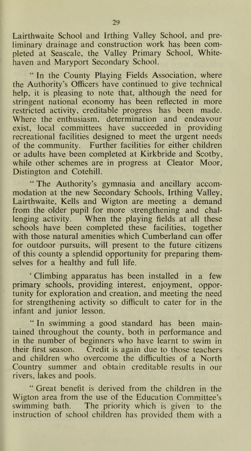 Lairthwaite School and Irthing Valley School, and pre- liminary drainage and construction work has been com- pleted at Seascale, the Valley Primary School, White- haven and Maryport Secondary School. “ In the County Playing Fields Association, where the Authority’s Officers have continued to give technical help, it is pleasing to note that, although the need for stringent national economy has been reflected in more restricted activity, creditable progress has been made. Where the enthusiasm, determination and endeavour exist, local committees have succeeded in providing recreational facilities designed to meet the urgent needs of the community. Further facilities for either children or adults have been completed at Kirkbride and Scotby, while other schemes are in progress at Cleator Moor, Distington and Cotehill. “ The Authority’s gymnasia and ancillary accom- modation at the new Secondary Schools, Irthing Valley, Lairthwaite, Kells and Wigton are meeting a demand from the older pupil for more strengthening and chal- lenging activity. When the playing fields at all these schools have been completed these facilities, together with those natural amenities which Cumberland can offer for outdoor pursuits, will present to the future citizens of this county a splendid opportunity for preparing them- selves for a healthy and full life. ‘ Climbing apparatus has been installed in a few primary schools, providing interest, enjoyment, oppor- tunity for exploration and creation, and meeting the need for strengthening activity so difficult to cater for in the infant and junior lesson. “ In swimming a good standard has been main- tained throughout the county, both in performance and in the number of beginners who have learnt to swim in their first season. Credit is again due to those teachers and children who overcome the difficulties of a North Country summer and obtain creditable results in our rivers, lakes and pools. “ Great benefit is derived from the children in the Wigton area from the use of the Education Committee’s swimming bath. The priority which is given to the instruction of school children has provided them with a