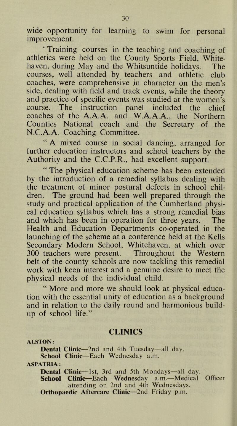 wide opportunity for learning to swim for personal improvement. ‘ Training courses in the teaching and coaching of athletics were held on the County Sports Field, White- haven, during May and the Whitsuntide holidays. The courses, well attended by teachers and athletic club coaches, were comprehensive in character on the men’s side, dealing with field and track events, while the theory and practice of specific events was studied at the women’s course. The instruction panel included the chief coaches of the A.A.A. and W.A.A.A., the Northern Counties National coach and the Secretary of the N.C.A.A. Coaching Committee. “ A mixed course in social dancing, arranged for further education instructors and school teachers by the Authority and the C.C.P.R., had excellent support. “ The physical education scheme has been extended by the introduction of a remedial syllabus dealing with the treatment of minor postural defects in school chil- dren. The ground had been well prepared through the study and practical application of the Cumberland physi- cal education syllabus which has a strong remedial bias and which has been in operation for three years. The Health and Education Departments co-operated in the launching of the scheme at a conference held at the Kells Secondary Modern School, Whitehaven, at which over 300 teachers were present. Throughout the Western belt of the county schools are now tackling this remedial work with keen interest and a genuine desire to meet the physical needs of the individual child. “ More and more we should look at physical educa- tion with the essential unity of education as a background and in relation to the daily round and harmonious build- up of school life.” CLINICS ALSTON: Dental Clinit—2nd and 4lh Tuesday—all day. School Clinic—Each Wednesday a.m. ASPATRIA: Dental Clinic—1st, 3rd and 5th Mondays—all day. School Clinic—Each Wednesday a.m.—Medical Officer attending on 2nd and 4th Wednesdays. Orthopaedic Aftercare Clinic—2nd Friday p.m.