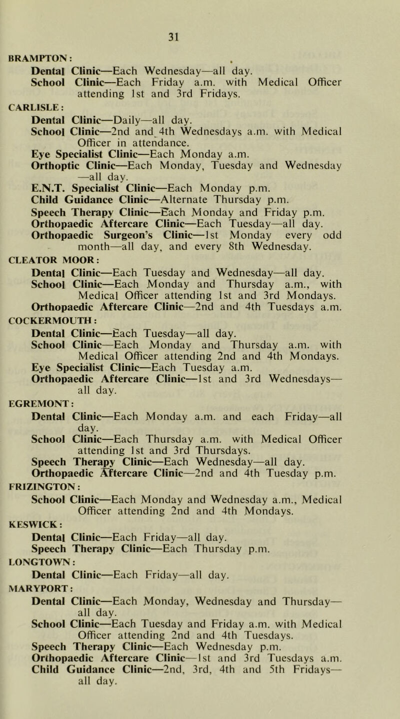 BRAMPTON: Dental Clinic—Each Wednesday—all day. School Clinic—Each Friday a.m. with Medical Officer attending 1st and 3rd Fridays. CARLISLE: Dental Clinic—Daily—all day. School Clinic—2nd and 4th Wednesdays a.m. with Medical Officer in attendance. Eye Specialist Clinic—Each Monday a.m. Orthoptic Clinic—Each Monday, Tuesday and Wednesday —all day. E.N.T. Specialist Clinic—Each Monday p.m. Child Guidance Clinic—Alternate Thursday p.m. Speech Therapy Clinic—Each Monday and Friday p.m. Orthopaedic Aftercare Clinic—Each Tuesday—all day. Orthopaedic Surgeon’s Clinic—1st Monday every odd month—all day, and every 8th Wednesday. CLEATOR MOOR: Dental Clinic—Each Tuesday and Wednesday—all day. School Clinic—Each Monday and Thursday a.m., with Medical Officer attending 1st and 3rd Mondays. Orthopaedic Aftercare Clinic—2nd and 4th Tuesdays a.m. COCKERMOUTH: Dental Clinic—Each Tuesday—all day. School Clinic—Each Monday and Thursday a.m. with Medical Officer attending 2nd and 4th Mondays. Eye Specialist Clinic—Each Tuesday a.m. Orthopaedic Aftercare Clinic—1st and 3rd Wednesdays— all day. EGREMONT: Dental Clinic—Each Monday a.m. and each Friday—all day. School Clinic—Each Thursday a.m. with Medical Officer attending 1st and 3rd Thursdays. Speech Therapy Clinic—Each Wednesday—all day. Orthopaedic Aftercare Clinic—2nd and 4th Tuesday p.m. FRIZINGTON: School Clinic—Each Monday and Wednesday a.m., Medical Officer attending 2nd and 4th Mondays. KESWICK: Dental Clinic—Each Friday—all day. Speech Therapy Clinic—Each Thursday p.m. LONGTOWN: Dental Clinic—Each Friday—all day. MARYPORT: Dental Clinic—Each Monday, Wednesday and Thursday— all day. School Clinic—Each Tuesday and Friday a.m. with Medical Officer attending 2nd and 4th Tuesdays. Speech Therapy Clinic—Each Wednesday p.m. Orthopaedic Aftercare Clinic—1st and 3rd Tuesdays a.m. Child Guidance Clinic—2nd, 3rd, 4th and 5th Fridays— all day.