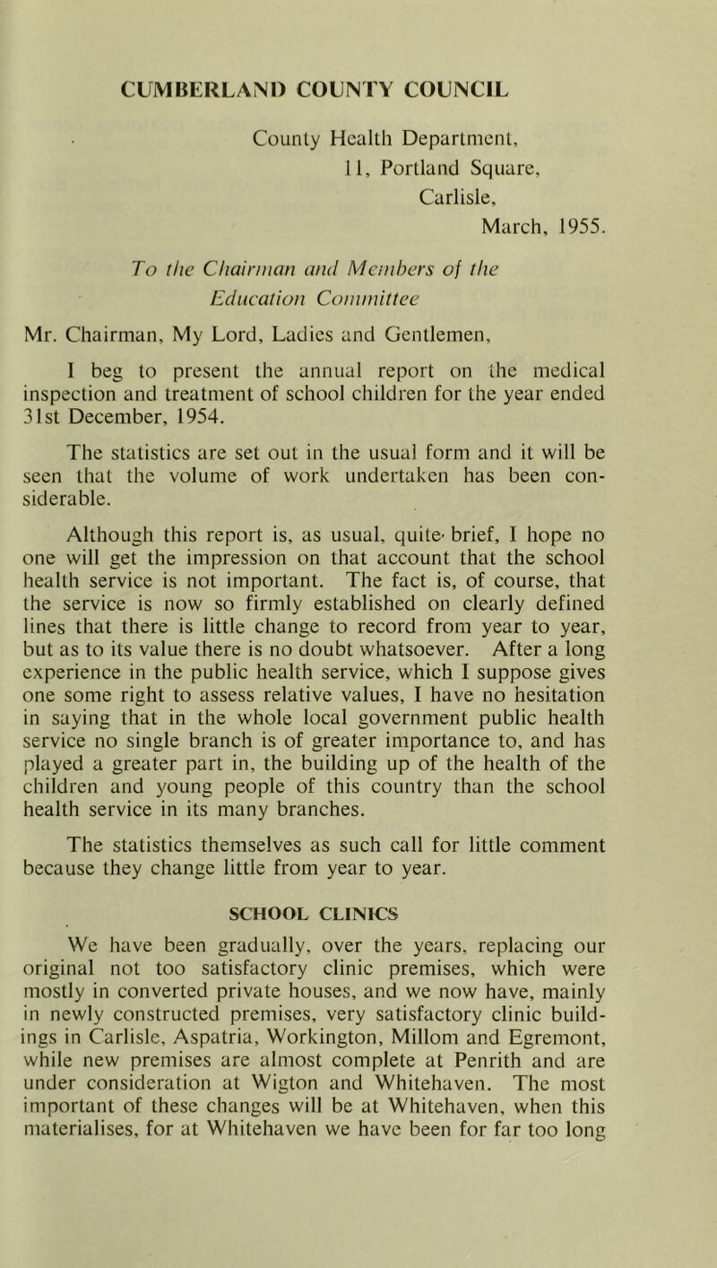 County Health Department, 11, Portland Square, Carlisle, March, 1955. To the Chairman and Members of the Education Committee Mr. Chairman, My Lord, Ladies and Gentlemen, 1 beg to present the annual report on the medical inspection and treatment of school children for the year ended 31st December, 1954. The statistics are set out in the usual form and it will be seen that the volume of work undertaken has been con- siderable. Although this report is, as usual, quite- brief, I hope no one will get the impression on that account that the school health service is not important. The fact is, of course, that the service is now so firmly established on clearly defined lines that there is little change to record from year to year, but as to its value there is no doubt whatsoever. After a long experience in the public health service, which I suppose gives one some right to assess relative values, I have no hesitation in saying that in the whole local government public health service no single branch is of greater importance to, and has played a greater part in, the building up of the health of the children and young people of this country than the school health service in its many branches. The statistics themselves as such call for little comment because they change little from year to year. SCHOOL CLINICS We have been gradually, over the years, replacing our original not too satisfactory clinic premises, which were mostly in converted private houses, and we now have, mainly in newly constructed premises, very satisfactory clinic build- ings in Carlisle, Aspatria, Workington, Millom and Egremont, while new premises are almost complete at Penrith and are under consideration at Wigton and Whitehaven. The most important of these changes will be at Whitehaven, when this materialises, for at Whitehaven we have been for far too long