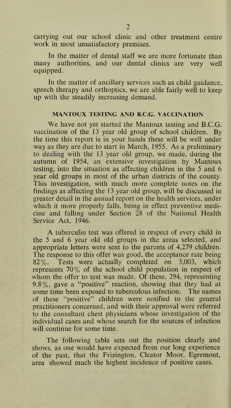 carrying out our school clinic and other treatment centre work in most unsatisfactory premises. In the matter of dental staff we are more fortunate than many authorities, and our dental clinics are very well equipped. In the matter of ancillary services such as child guidance, speech therapy and orthoptics, we are able fairly well to keep up with the steadily increasing demand. IVlA^TOUX TESTING AND B.C.G. VACCINATION We have not yet started the Mantoux testing and B.C.G. vaccination of the 13 year old group of school children. By the time this report is in your hands these will be well under way as they are due to start in March, 1955. As a preliminary to dealing with the 13 year old group, we made, during the autumn of 1954, an extensive investigation by Mantoux testing, into the situation as affecting children in the 5 and 6 year old groups in most of the urban districts of the county. This investigation, with much more complete notes on the findings as affecting the 13 year old group, will be discussed in greater detail in the annual report on the health services, under which it more properly falls, being in effect preventive medi- cine and falling under Section 28 of the National Health Service Act, 1946. A tuberculin test was offered in respect of every child in the 5 and 6 year old old groups in the areas selected, and appropriate letters were sent to the parents of 4,279 children. The response to this offer was good, the acceptance rate being 82%. Tests were actually completed on 3,003, which represents 70% of the school child population in respect of whom the offer to test was made. Of these, 294, representing 9.8%, gave a “positive” reaction, showing that they had at some time been exposed to tuberculous infection. The names of these “positive” children were notified to the general practitioners concerned, and with their approval were referred to the consultant chest physicians whose investigation of the individual cases and whose search for the sources of infection will continue for some time. The following table sets out the position clearly and shows, as one would have expected from our long experience of the past, that the Frizington, Cleator Moor, Egremont, area showed much the highest incidence of positive cases.