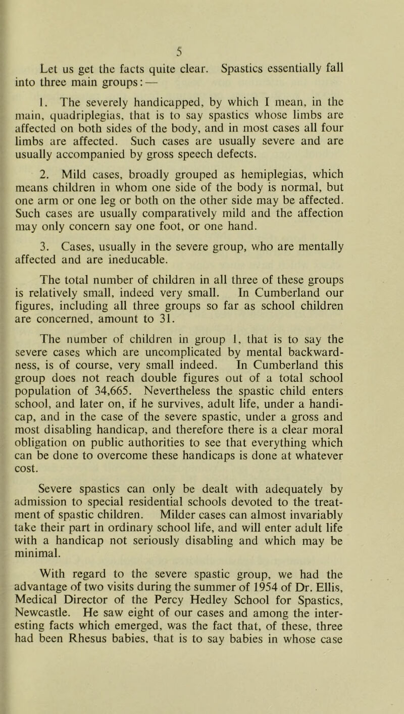 Let us get the facts quite clear. Spastics essentially fall into three main groups: — 1. The severely handicapped, by which I mean, in the main, quadriplegias, that is to say spastics whose limbs are affected on both sides of the body, and in most cases all four limbs are affected. Such cases are usually severe and are usually accompanied by gross speech defects. 2. Mild cases, broadly grouped as hemiplegias, which means children in whom one side of the body is normal, but one arm or one leg or both on the other side may be affected. Such cases are usually comparatively mild and the affection may only concern say one foot, or one hand. 3. Cases, usually in the severe group, who are mentally affected and are ineducable. The total number of children in all three of these groups is relatively small, indeed very small. In Cumberland our figures, including all three groups so far as school children are concerned, amount to 31. The number of children in group 1, that is to say the severe cases which are uncomplicated by mental backward- ness, is of course, very small indeed. In Cumberland this group does not reach double figures out of a total school population of 34,665. Nevertheless the spastic child enters school, and later on, if he survives, adult life, under a handi- cap, and in the case of the severe spastic, under a gross and most disabling handicap, and therefore there is a clear moral obligation on public authorities to see that everything which can be done to overcome these handicaps is done at whatever cost. Severe spastics can only be dealt with adequately by admission to special residential schools devoted to the treat- ment of spastic children. Milder cases can almost invariably take their part in ordinary school life, and will enter adult life with a handicap not seriously disabling and which may be minimal. With regard to the severe spastic group, we had the advantage of two visits during the summer of 1954 of Dr. Ellis, Medical Director of the Percy Hedley School for Spastics, Newcastle. He saw eight of our cases and among the inter- esting facts which emerged, was the fact that, of these, three had been Rhesus babies, that is to say babies in whose case