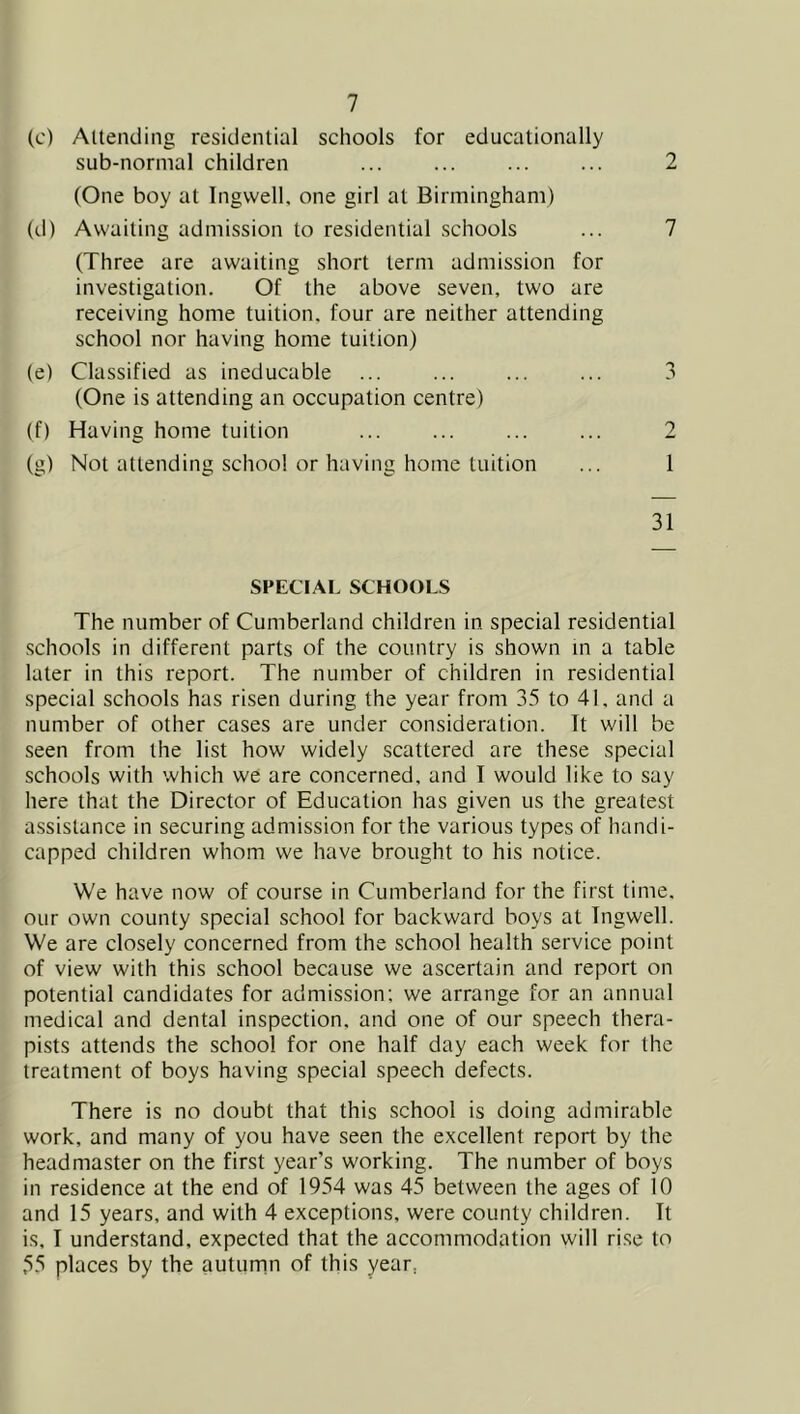 (c) Altending residential schools for educationally sub-normal children 2 (One boy at Ingwell. one girl at Birmingham) (d) Awaiting admission to residential schools ... 7 (Three are awaiting short term admission for investigation. Of the above seven, two are receiving home tuition, four are neither attending school nor having home tuition) (e) Classified as ineducable ... ... ... ... 3 (One is attending an occupation centre) (f) Having home tuition ... ... ... ... 2 (g) Not attending school or having home tuition ... 1 31 SPECIAL SCHOOLS The number of Cumberland children in special residential schools in different parts of the country is shown in a table later in this report. The number of children in residential special schools has risen during the year from 35 to 41, and a number of other cases are under consideration. It will be seen from the list how widely scattered are these special schools with which we are concerned, and I would like to say here that the Director of Education has given us the greatest assistance in securing admission for the various types of handi- capped children whom we have brought to his notice. We have now of course in Cumberland for the first time, our own county special school for backward boys at Tngwell. We are closely concerned from the school health service point of view with this school because we ascertain and report on potential candidates for admission; we arrange for an annual medical and dental inspection, and one of our speech thera- pists attends the school for one half day each week for the treatment of boys having special speech defects. There is no doubt that this school is doing admirable work, and many of you have seen the excellent report by the headmaster on the first year’s working. The number of boys in residence at the end of 1954 was 45 between the ages of 10 and 15 years, and with 4 exceptions, were county children. It is, I understand, expected that the accommodation will rise to 55 places by the autumn of this year,