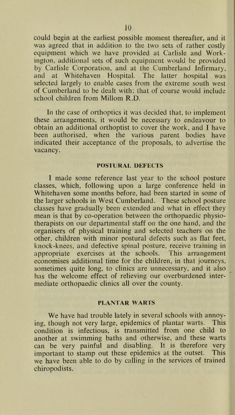 could begin at the earliest possible moment thereafter, and it was agreed that in addition to the two sets of rather costly equipment which we have provided at Carlisle and Work- ington, additional sets of such equipment would be provided by Carlisle Corporation, and at the Cumberland Infirmary, and at Whitehaven Hospital. The latter hospital was selected largely to enable cases from the extreme south west of Cumberland to be dealt with; that of course would include school children from Miliom R.D. In the case of orthoptics it was decided that, to implement these arrangements, it would be necessary to endeavour to obtain an additional orthoptist to cover the work, and I have been authorised, when the various parent bodies have indicated their acceptance of the proposals, to advertise the vacancy. POSIUKAL DEFECTS I made some reference last year to the school posture classes, which, following upon a large conference held in Whitehaven some months before, had been started in some of the larger schools in West Cumberland. These school posture classes have gradually been extended and what in effect they mean is that by co-operation between the orthopaedic physio- therapists on our departmental staff on the one hand, and the organisers of physical training and selected teachers on the other, children with minor postural defects such as flat feet, knock-knees, and defective spinal posture, receive training in appropriate exercises at the schools. This arrangement economises additional time for the children, in that journeys, sometimes quite long, to clinics are unnecessary, and it also has the welcome effect of relieving our overburdened inter- mediate orthopaedic clinics all over the county. PLAM AR WARI^ We have had trouble lately in several schools with annoy- ing, though not very large, epidemics of plantar warts. This condition is infectious, is transmitted from one child to another at swimming baths and otherwise, and these warts can be very painful and disabling. It is therefore very important to stamp out these epidemics at the outset. This we have been able to do by calling in the services of trained chiropodists.
