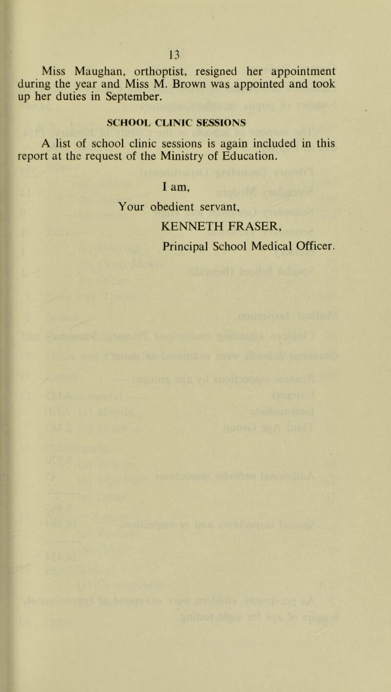 Miss Maughan, orthoptist, resigned her appointment during the year and Miss M. Brown was appointed and took up her duties in September. SCHOOL CLINIC SESSIONS A list of school clinic sessions is again included in this report at the request of the Ministry of Education. I am. Your obedient servant, KENNETH FRASER, Principal School Medical Officer.
