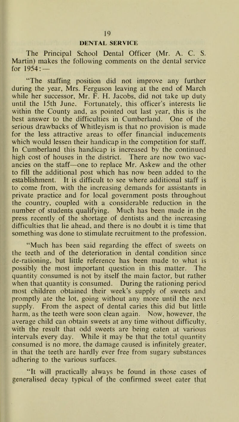DENTAL SERVICE The Principal School Dental Officer (Mr. A. C. S. Martin) makes the following comments on the dental service for 1954; — “The staffing position did not improve any further during the year, Mrs. Ferguson leaving at the end of March while her successor, Mr. F. H. Jacobs, did not take up duty until the 15th June. Fortunately, this officer’s interests lie within the County and, as pointed out last year, this is the best answer to the difficulties in Cumberland. One of the serious drawbacks of Whitleyism is that no provision is made for the less attractive areas to offer financial inducements which would lessen their handicap in the competition for staff. In Cumberland this handicap is increased by the continued high cost of houses in the district. There are now two vac- ancies on the staff—one to replace Mr. Askew and the other to fill the additional post which has now been added to the establishment. It is difficult to see where additional staff is to come from, with the increasing demands for assistants in private practice and for local government posts throughout the country, coupled with a considerable reduction in the number of students qualifying. Much has been made in the press recently of the shortage of dentists and the increasing difficulties that lie ahead, and there is no doubt it is time that something was done to stimulate recruitment to the profession. “Much has been said regarding the effect of sweets on the teeth and of the deterioration in dental condition since de-rationing, but little reference has been made to what is possibly the most important question in this matter. The quantity consumed is not by itself the main factor, but rather when that quantity is consumed. During the rationing period most children obtained their week’s supply of sweets and promptly ale the lot, going without any more until the next supply. From the aspect of dental caries this did but little harm, as the teeth were soon clean again. Now, however, the average child can obtain sweets at any time without difficulty, with the result that odd sweets are being eaten at various intervals every day. While it may be that the total quantity consumed is no more, the damage caused is infinitely greater, in that the teeth are hardly ever free from sugary sub.stances adhering to the various surfaces. “It will practically always be found in those cases of generalised decay typical of the confirmed sweet eater that