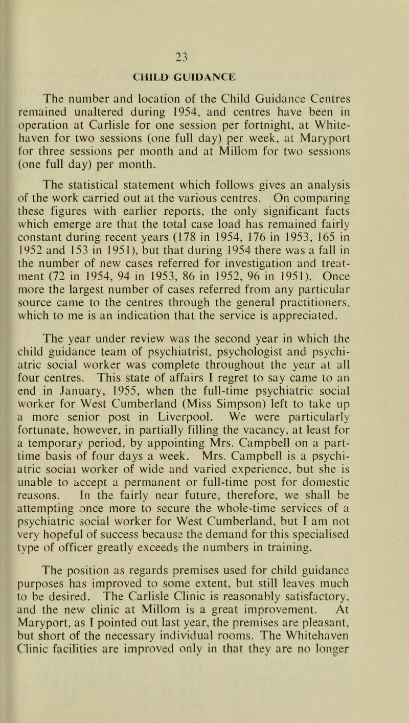 CHILD GUIDANCE The number and location of the Child Guidance Centres remained unaltered during 1954, and centres have been in operation at Carlisle for one session per fortnight, at White- haven for two sessions (one full day) per week, at Maryport for three sessions per month and at Millom for two sessions (one full day) per month. The statistical statement which follows gives an analysis of the work carried out at the various centres. On comparing these figures with earlier reports, the only significant facts which emerge are that the total case load has remained fairly constant during recent years (178 in 1954, 176 in 1953, 165 in 1952 and 153 in 1951), but that during 1954 there was a fall in the number of new cases referred for investigation and treat- ment (72 in 1954, 94 in 1953, 86 in 1952, 96 in 1951). Once more the largest number of cases referred from any particular source came to the centres through the general practitioners, which to me is an indication that the service is appreciated. The year under review was the second year in which the child guidance team of psychiatrist, psychologist and psychi- atric social worker was complete throughout the year at all four centres. This state of affairs I regret to say came to an end in January, 1955, when the full-time psychiatric social worker for West Cumberland (Miss Simpson) left to take up a more senior post in Liverpool. We were particularly fortunate, however, in partially filling the vacancy, at least for a temporary period, by appointing Mrs. Campbell on a part- time basis of four days a week. Mrs. Campbell is a psychi- atric social worker of wide and varied experience, but she is unable to accept a permanent or full-time post for domestic reasons. In the fairly near future, therefore, we shall be attempting once more to secure the whole-time services of a psychiatric social worker for West Cumberland, but I am not very hopeful of success because the demand for this specialised type of officer greatly exceeds the numbers in training. The position as regards premises used for child guidance purposes has improved to some extent, but still leaves much to be desired. The Carlisle Clinic is reasonably satisfactory, and the new clinic at Millom is a great improvement. At Maryport. as I pointed out last year, the premises are pleasant, but short of the necessary individual rooms. The Whitehaven Clinic facilities are improved only in that they are no longer