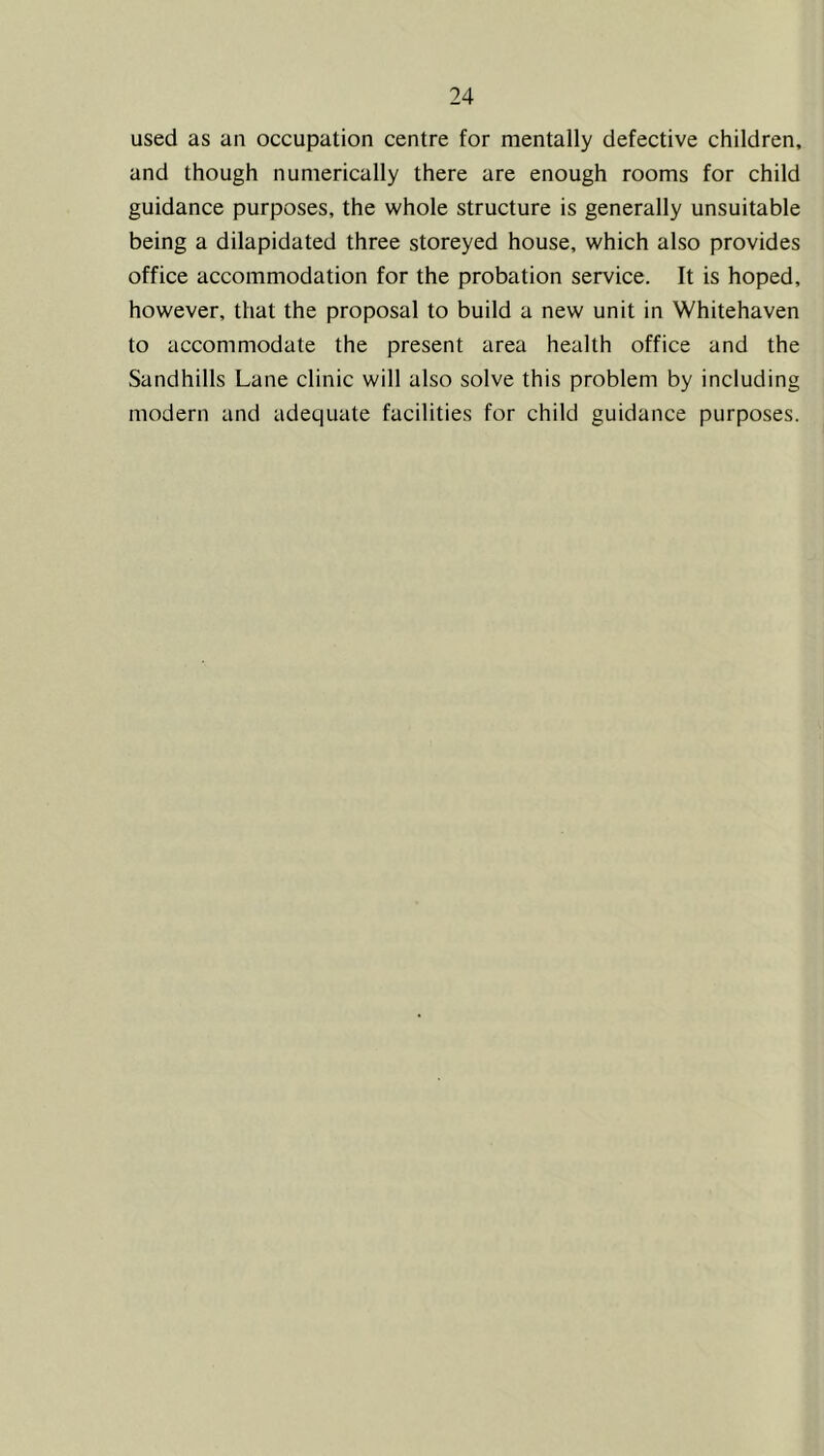 used as an occupation centre for mentally defective children, and though numerically there are enough rooms for child guidance purposes, the whole structure is generally unsuitable being a dilapidated three storeyed house, which also provides office accommodation for the probation service. It is hoped, however, that the proposal to build a new unit in Whitehaven to accommodate the present area health office and the Sandhills Lane clinic will also solve this problem by including modern and adequate facilities for child guidance purposes.