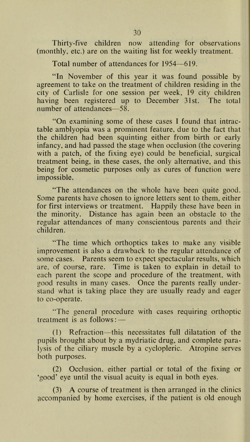 Thirty-five children now attending for observations (monthly, etc.) are on the waiting list for weekly treatment. Total number of attendances for 1954—619. “In November of this year it was found possible by agreement to take on the treatment of children residing in the city of Carlisle for one session per week, 19 city children having been registered up to December 31st. The total number of attendances—58. “On examining some of these cases I found that intrac- table amblyopia was a prominent feature, due to the fact that the children had been squinting either from birth or early infancy, and had passed the stage when occlusion (the covering with a patch, of the fixing eye) could be beneficial, surgical treatment being, in these cases, the only alternative, and this being for cosmetic purposes only as cures of function were impossible. “The attendances on the whole have been quite good. Some parents have chosen to ignore letters sent to them, either for first interviews or treatment. Happily these have been in the minority. Distance has again been an obstacle to the regular attendances of many conscientous parents and their children. “The time which orthoptics takes to make any visible improvement is also a drawback to the regular attendance of some cases. Parents seem to expect spectacular results, which are, of course, rare. Time is taken to explain in detail to each parent the scope and procedure of the treatment, with good results in many cases. Once the parents really under- stand what is taking place they are usually ready and eager to co-operate. “The general procedure with cases requiring orthoptic treatment is as follows: — (1) Refraction—this necessitates full dilatation of the pupils brought about by a mydriatic drug, and complete para- lysis of the ciliary muscle by a cyclopleric. Atropine serves both purposes. (2) Occlusion, either partial or total of the fixing or ‘good’ eye until the visual acuity is equal in both eyes. (3) A course of treatment is then arranged in the clinics ticcompanied by home exercises, if the patient is old enough