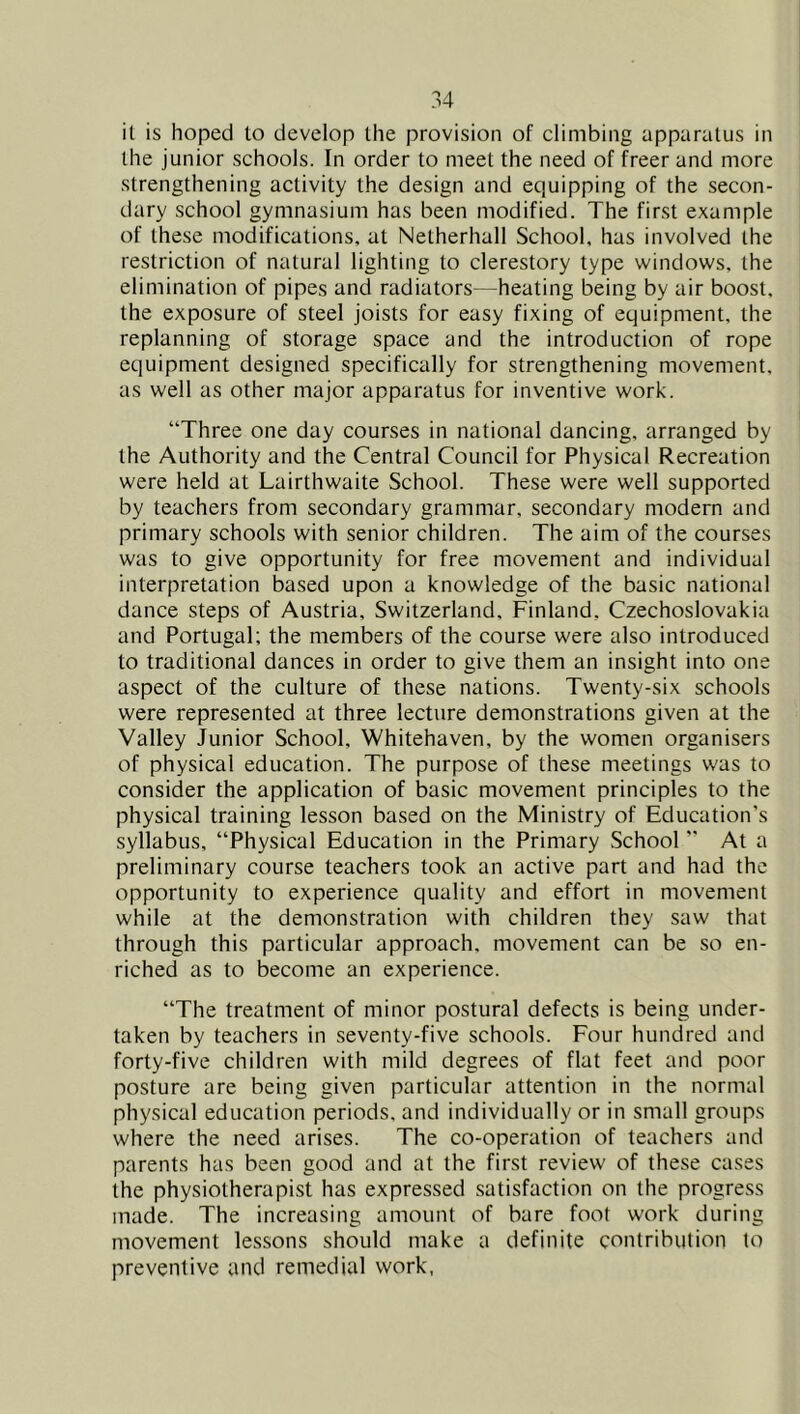 it is hoped to develop the provision of climbing apparatus in the junior schools. In order to meet the need of freer and more strengthening activity the design and equipping of the secon- dary school gymnasium has been modified. The first example of these modifications, at Netherhall School, has involved the restriction of natural lighting to clerestory type windows, the elimination of pipes and radiators—heating being by air boost, the exposure of steel joists for easy fixing of equipment, the replanning of storage space and the introduction of rope equipment designed specifically for strengthening movement, as well as other major apparatus for inventive work. “Three one day courses in national dancing, arranged by the Authority and the Central Council for Physical Recreation were held at Lairthwaite School. These were well supported by teachers from secondary grammar, secondary modern and primary schools with senior children. The aim of the courses was to give opportunity for free movement and individual interpretation based upon a knowledge of the basic national dance steps of Austria, Switzerland, Finland, Czechoslovakia and Portugal; the members of the course were also introduced to traditional dances in order to give them an insight into one aspect of the culture of these nations. Twenty-six schools were represented at three lecture demonstrations given at the Valley Junior School, Whitehaven, by the women organisers of physical education. The purpose of these meetings was to consider the application of basic movement principles to the physical training lesson based on the Ministry of Education’s syllabus, “Physical Education in the Primary School ’’ At a preliminary course teachers took an active part and had the opportunity to experience quality and effort in movement while at the demonstration with children they saw that through this particular approach, movement can be so en- riched as to become an experience. “The treatment of minor postural defects is being under- taken by teachers in seventy-five schools. Four hundred and forty-five children with mild degrees of flat feet and poor posture are being given particular attention in the normal physical education periods, and individually or in small groups where the need arises. The co-operation of teachers and parents has been good and at the first review of these cases the physiotherapist has expressed satisfaction on the progress made. The increasing amount of bare foot work during movement lessons should make a definite contribution to preventive and remedial work,
