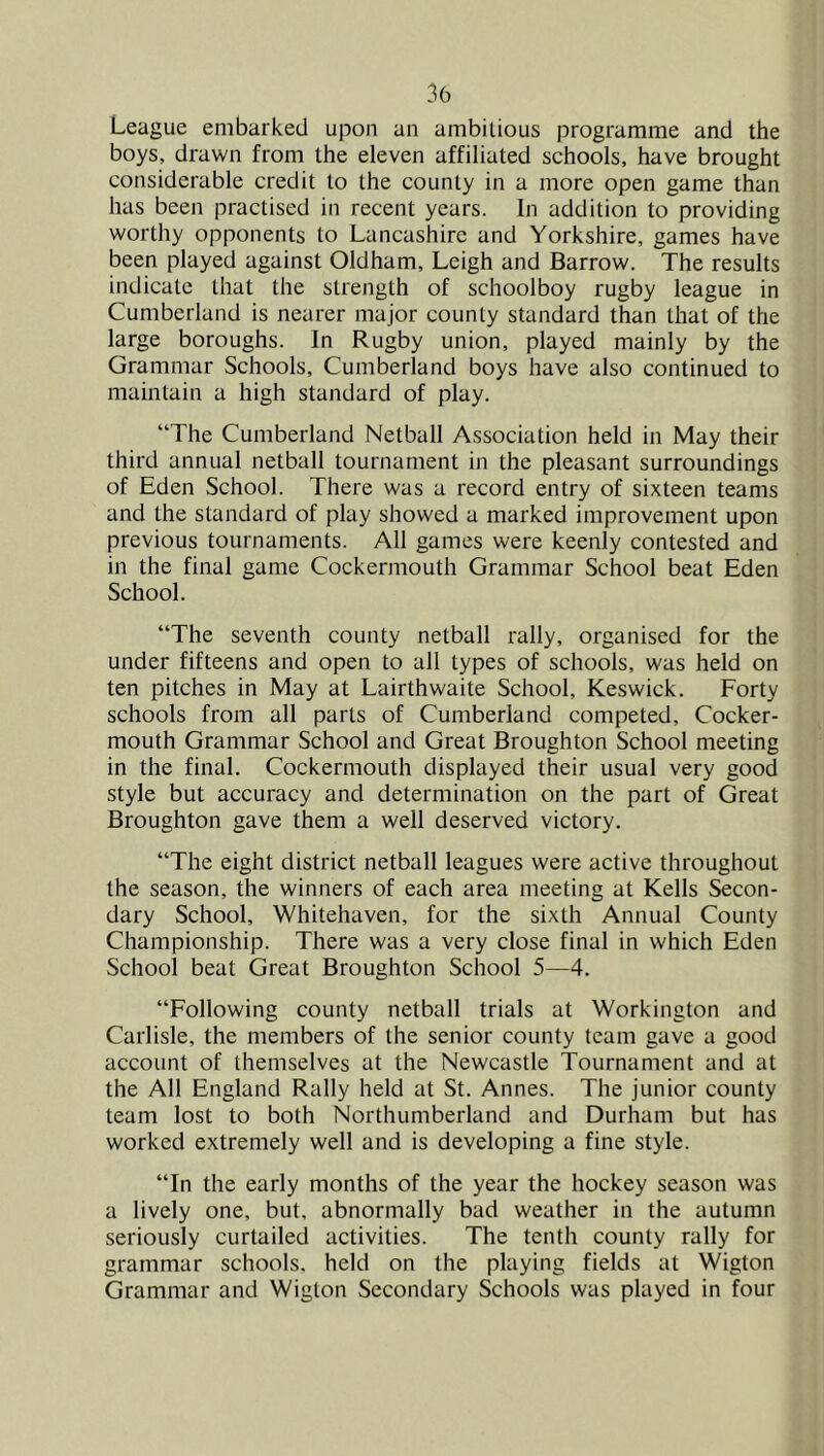 League embarked upon an ambitious programme and the boys, drawn from the eleven affiliated schools, have brought considerable credit to the county in a more open game than has been practised in recent years. In addition to providing worthy opponents to Lancashire and Yorkshire, games have been played against Oldham, Leigh and Barrow. The results indicate that the strength of schoolboy rugby league in Cumberland is nearer major county standard than that of the large boroughs. In Rugby union, played mainly by the Grammar Schools, Cumberland boys have also continued to maintain a high standard of play. “The Cumberland Netball Association held in May their third annual netball tournament in the pleasant surroundings of Eden School. There was a record entry of sixteen teams and the standard of play showed a marked improvement upon previous tournaments. All games were keenly contested and in the final game Cockermouth Grammar School beat Eden School. “The seventh county netball rally, organised for the under fifteens and open to all types of schools, was held on ten pitches in May at Lairthwaite School, Keswick. Forty schools from all parts of Cumberland competed. Cocker- mouth Grammar School and Great Broughton School meeting in the final. Cockermouth displayed their usual very good style but accuracy and determination on the part of Great Broughton gave them a well deserved victory. “The eight district netball leagues were active throughout the season, the winners of each area meeting at Kells Secon- dary School, Whitehaven, for the sixth Annual County Championship. There was a very close final in which Eden School beat Great Broughton School 5—4. “Following county netball trials at Workington and Carlisle, the members of the senior county team gave a good account of themselves at the Newcastle Tournament and at the All England Rally held at St. Annes. The junior county team lost to both Northumberland and Durham but has worked extremely well and is developing a fine style. “In the early months of the year the hockey season was a lively one, but, abnormally bad weather in the autumn seriously curtailed activities. The tenth county rally for grammar schools, held on the playing fields at Wigton Grammar and Wigton Secondary Schools was played in four
