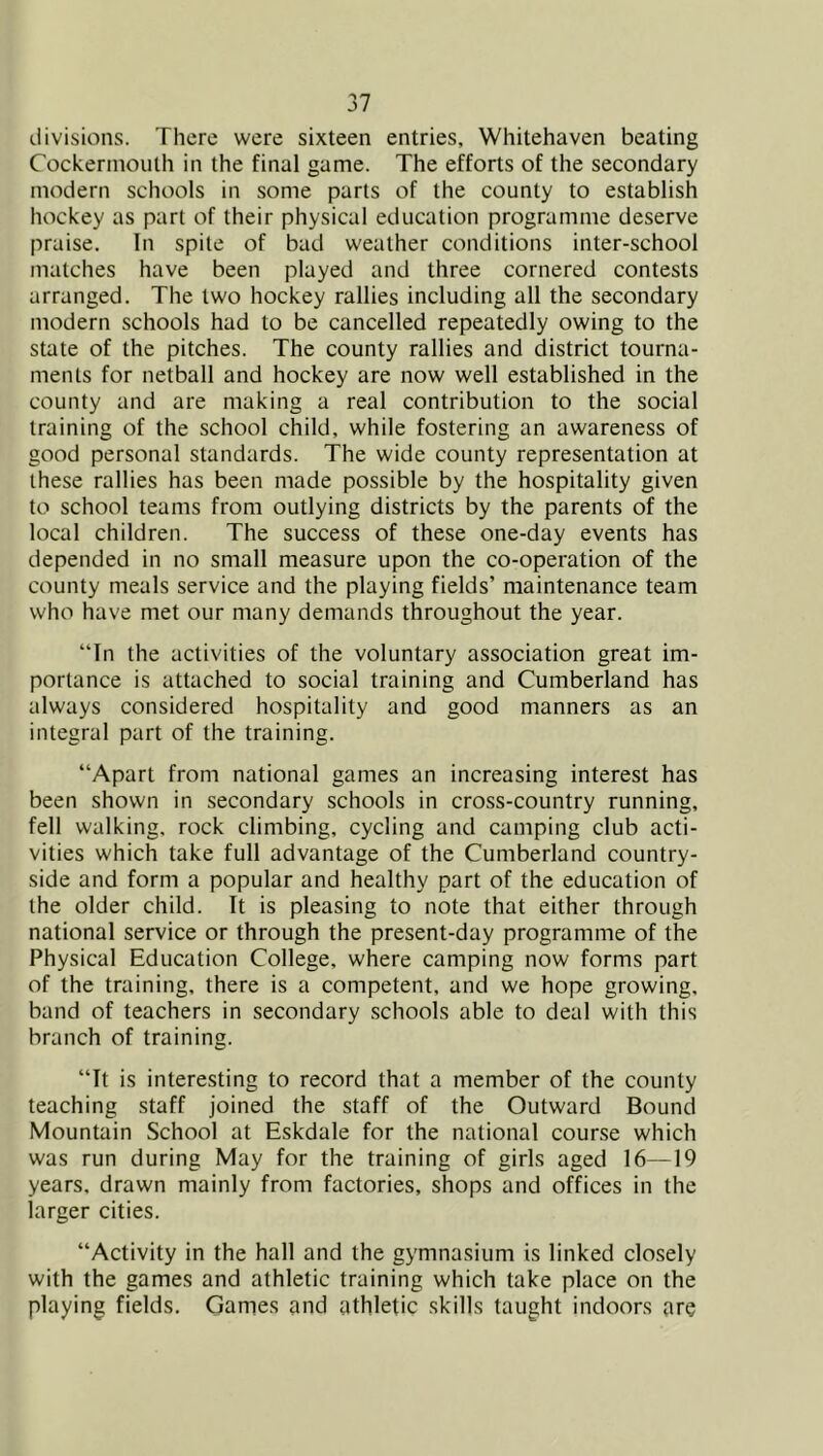 divisions. There were sixteen entries, Whitehaven beating Cockerinouth in the final game. The efforts of the secondary modern schools in some parts of the county to establish hockey as part of their physical education programme deserve praise. In spite of bad weather conditions inter-school matches have been played and three cornered contests arranged. The two hockey rallies including all the secondary modern schools had to be cancelled repeatedly owing to the state of the pitches. The county rallies and district tourna- ments for netball and hockey are now well established in the county and are making a real contribution to the social training of the school child, while fostering an awareness of good personal standards. The wide county representation at these rallies has been made possible by the hospitality given to school teams from outlying districts by the parents of the local children. The success of these one-day events has depended in no small measure upon the co-operation of the county meals service and the playing fields’ maintenance team who have met our many demands throughout the year. “In the activities of the voluntary association great im- portance is attached to social training and Cumberland has always considered hospitality and good manners as an integral part of the training. “Apart from national games an increasing interest has been shown in secondary schools in cross-country running, fell walking, rock climbing, cycling and camping club acti- vities which take full advantage of the Cumberland country- side and form a popular and healthy part of the education of the older child. It is pleasing to note that either through national service or through the present-day programme of the Physical Education College, where camping now forms part of the training, there is a competent, and we hope growing, band of teachers in secondary schools able to deal with this branch of training. “It is interesting to record that a member of the county teaching staff joined the staff of the Outward Bound Mountain School at Eskdale for the national course which was run during May for the training of girls aged 16—19 years, drawn mainly from factories, shops and offices in the larger cities. “Activity in the hall and the gymnasium is linked closely with the games and athletic training which take place on the playing fields. Games and athletic skills taught indoors are