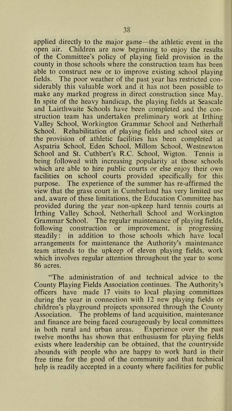 applied directly to the major game—the athletic event in the open air. Children are now beginning to enjoy the results of the Committee’s policy of playing field provision in the county in those schools where the construction team has been able to construct new or to improve existing school playing fields. The poor weather of the past year has restricted con- siderably this valuable work and it has not been possible to make any marked progress in direct construction since May. In spite of the heavy handicap, the playing fields at Seascale and Lairthwaite Schools have been completed and the con- struction team has undertaken preliminary work at Irthing Valley School, Workington Grammar School and Netherhall School. Rehabilitation of playing fields and school sites or the provision of athletic facilities has been completed at Aspatria School, Eden School, Millom School, Westnewton School and St. Cuthbert’s R.C. School, Wigton. Tennis is being followed with increasing popularity at those schools which are able to hire public courts or else enjoy their own facilities on school courts provided specifically for this purpose. The experience of the summer has re-affirmed the view that the grass court in Cumberland has very limited use and, aware of these limitations, the Education Committee has provided during the year non-upkeep hard tennis courts at Irthing Valley School, Netherhall School and Workington Grammar School. The regular maintenance of playing fields, following construction or improvement, is progressing steadily: in addition to those schools which have local arrangements for maintenance the Authority’s maintenance team attends to the upkeep of eleven playing fields, work which involves regular attention throughout the year to some 86 acres. “The administration of and technical advice to the County Playing Fields Association continues. The Authority’s officers have made 17 visits to local playing committees during the year in connection with 12 new playing fields or children’s playground projects sponsored through the County Association. The problems of land acquisition, maintenance and finance are being faced courageously by local committees in both rural and urban areas. Experience over the past twelve months has shown that enthusiasm for playing fields exists where leadership can be obtained, that the countryside abounds with people who are happy to work hard in their free time for the good of the community and that technical help is readily accepted in a county where facilities for public