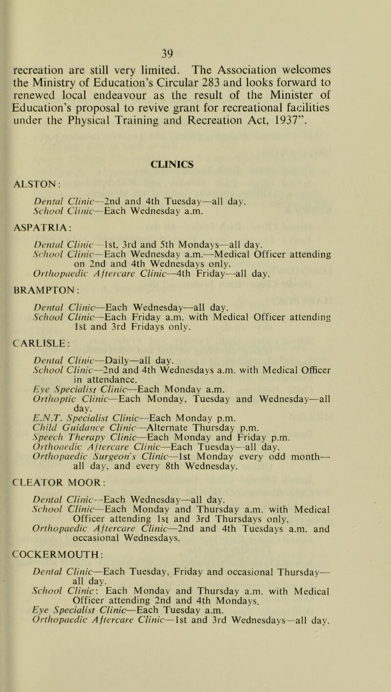 recreation are still very limited. The Association welcomes the Ministry of Education’s Circular 283 and looks forward to renewed local endeavour as the result of the Minister of Education’s proposal to revive grant for recreational facilities under the Physical Training and Recreation Act, 1937”. CLINICS ALSTON : Dental Clinic—2nd and 4th Tuesday—all day. School Clinic—Each Wednesday a.m. ASPATRIA: Dental CZ/'/i/r —1st. 3id and 5th Mondays—all day. School C7(/;/c—Each Wednesday a.m.—Medical Officer attending on 2nd and 4th Wednesdays only. OrlhopaeJic Aftercare Clinic—4th Friday—all day. BRAMPTON : Dental Clinic—Each Wednesday—all day. School Clinic—Each Friday a.m. with Medical Officer attending 1st and 3rd Fridays only. CARLISLE: Dental Clinic—Daily—all day. School Clinic—2nd and 4th Wednesdays a.m. with Medical Officer in attendance. Eye Specialist Clinic—Each Monday a.m. Orthoptic Clinic—Each Monday, Tuesday and Wednesday—all day. E.N.T. Specialist Clinic—Each Monday p.m. Child Guidance Clinic—Alternate Thursday p.m. Speech Therapy Clinic—Each Monday and Friday p.m. (hthoacdic Aftercare Clinic—Each Tuesday—all day. Orthopaedic Surgeon's Clinic—1st Monday every odd month— all day, and every 8th Wednesday. CLEAtOR MOOR: Dental Clinic--Each Wednesday—all day. School Clinic—Each Monday and Thursday a.m. with Medical Officer attending 1st and 3rd Thursdays only. Orthopaedic Aftercare Clinic—2nd and 4th Tuesdays a.m. and occasional Wednesdays. COCKERMOUTH: Dental Clinic—Each Tuesday, Friday and occasional Thursday- all day. School Clinic: Each Monday and Thursday a.m. with Medical Officer attending 2nd and 4th Mondays. Eye Specialist Clinic—Each Tuesday a.m. Orthopaedic Aftercare Clinic—1st and 3rd Wednesdays—all day.