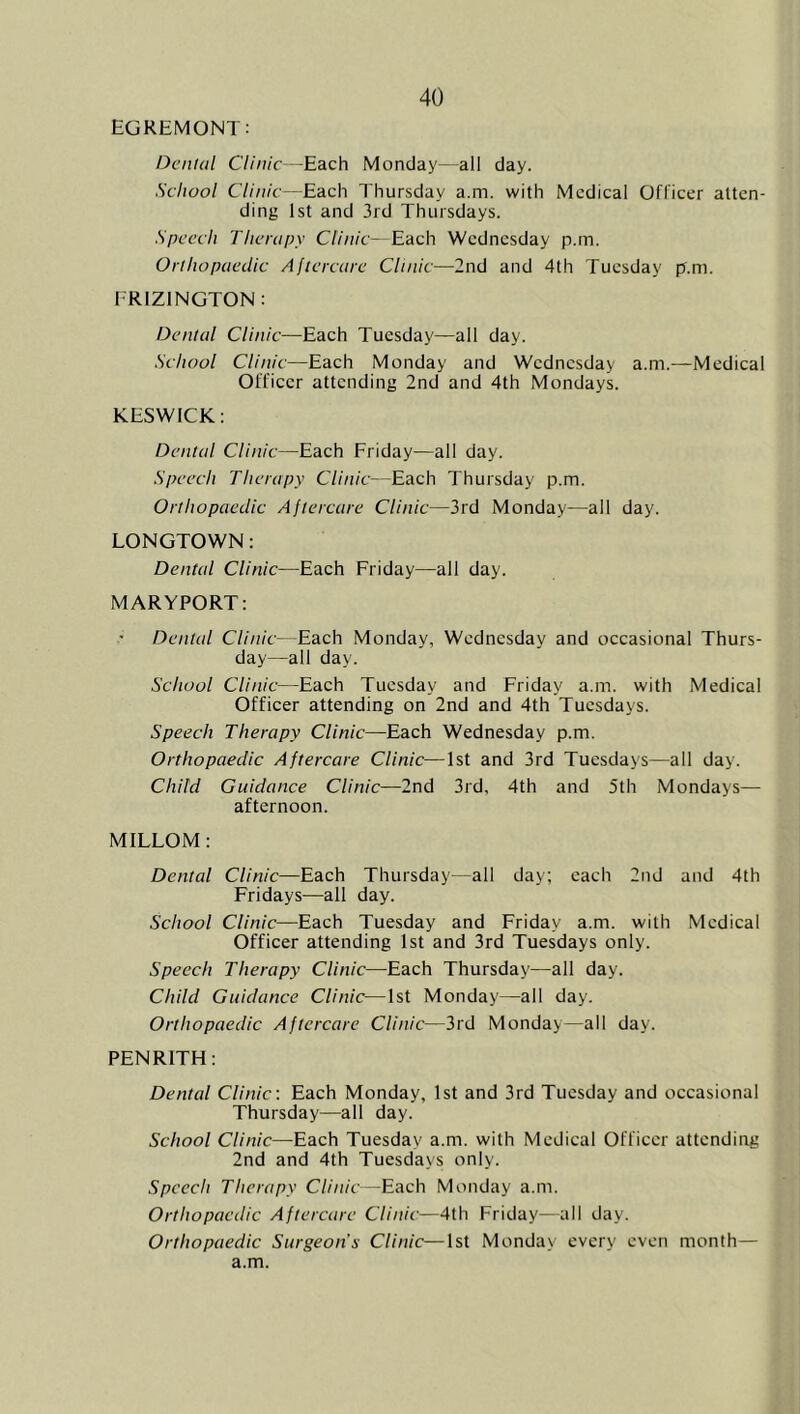 EGREMONT: Denial Clinic -Each Monday—all day. School Clinic—Each Thursday a.m. with Medical Officer atten- ding 1st and 3rd Thursdays. Speech Therapy Clinic- Each Wednesday p.rn. Orthopaedic Aftercare Clinic—2nd and 4th Tuesday p.m. IRIZINGTON: Dental Clinic—Each Tuesday—all day. School Clinic—Each Monday and Wednesday a.m.—Medical Officer attending 2nd and 4th Mondays. KESWICK: Dental Clinic—Each Friday—all day. Speech Therapy Clinic—Each Thursday p.m. Orthopaedic Aftercare Clinic—3rd Monday—all day. LONGTOWN: Dental Clinic—Each Friday—all day. MARYPORT: Dental Clinic—Each Monday, Wednesday and occasional Thurs- day—all day. School Clinic—Each Tuesday and Friday a.m. with Medical Officer attending on 2nd and 4th Tuesdays. Speech Therapy Clinic—Each Wednesday p.m. Orthopaedic Aftercare Clinic—1st and 3rd Tuesdays—all day. Child Guidance Clinic—2nd 3rd, 4th and 5th Mondays— afternoon. MILLOM: Dental Clinic—Each Thursday—all day; each 2nd and 4th Fridays—all day. School Clinic—Each Tuesday and Friday a.m. with Medical Officer attending 1st and 3rd Tuesdays only. Speech Therapy Clinic—Eaeh Thursday—all day. Child Guidance Clinic—1st Monday—all day. Orthopaedic Aftercare Clinic—3rd Monday—all day. PENRITH: Dental Clinic. Eaeh Monday, 1st and 3rd Tuesday and occasional Thursday—all day. School Clinic—Each Tuesday a.m. with Medical Officer attending 2nd and 4th Tuesdays only. Speech Therapy Clinic—Each Monday a.m. Orthopaedic Aftercare Clinic—4th Friday—all day. Orthopaedic Surgeon's Clinic—1st Monday every even month— a.m.