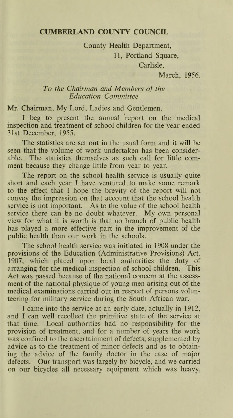 County Health Department, 11, Portland Square, Carlisle, March, 1956. To the Chairman and Members of the Education Committee Mr. Chairman, My Lord, Ladies and Gentlemen, I beg to present the annual report on the medical inspection and treatment of school children for the year ended 31st December, 1955. The statistics are set out in the usual form and it will be seen that the volume of work undertaken has been consider- able. The statistics themselves as such call for little com- ment because they change little from year to year. The report on the school health service is usually quite short and each year I have ventured to make some remark to the effect that I hope the brevity of the report will not convey the impression on that account that the school health service is not important. As to the value of the school health service there can be no doubt whatever. My own personal view for what it is worth is that no branch of public health has played a more effective part in the improvement of the public health than our work in the schools. The school health service was initiated in 1908 under the provisions of the Education (Administrative Provisions) Act, 1907, which placed upon local authorities the duty of arranging for the medical inspection of school children. This Act was passed because of the national concern at the assess- ment of the national physique of young men arising out of the medical examinations carried out in respect of persons volun- teering for military service during the South African war. I came into the service at an early date, actually in 1912, and I can well recollect the primitive state of the service at that time. Local authorities had no responsibility for the provision of treatment, and for a number of years the work v/as confined to the ascertainment of defects, supplemented by advice as to the treatment of minor defects and as to obtain- ing the advice of the family doctor in the case of major defects. Our transport was largely by bicycle, and we carried on our bicycles all necessary equipment which was heavy.