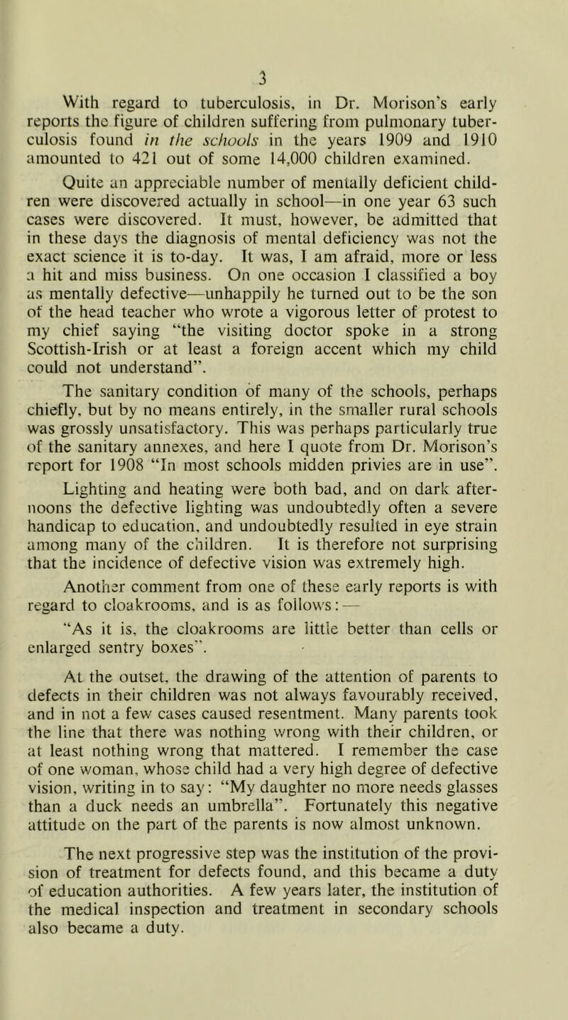 With regard to tuberculosis, in Dr. Morison’s early reports the figure of children suffering from pulmonary tuber- culosis found in the schools in the years 1909 and 1910 amounted to 421 out of some 14,000 children examined. Quite an appreciable number of menially deficient child- ren were discovered actually in school—in one year 63 such cases were discovered. It must, however, be admitted that in these days the diagnosis of mental deficiency was not the exact science it is to-day. It was, I am afraid, more or less a hit and miss business. On one occasion 1 classified a boy as mentally defective—unhappily he turned out to be the son of the head teacher who wrote a vigorous letter of protest to my chief saying “the visiting doctor spoke in a strong Scottish-Irish or at least a foreign accent which my child could not understand”. The sanitary condition of many of the schools, perhaps chiefly, but by no means entirely, in the smaller rural schools was grossly unsatisfactory. This was perhaps particularly true of the sanitary annexes, and here 1 quote from Dr. Morison’s report for 1908 “In most schools midden privies are in use”. Lighting and heating were both bad, and on dark after- noons the defective lighting was undoubtedly often a severe handicap to education, and undoubtedly resulted in eye strain among many of the children. It is therefore not surprising that the incidence of defective vision was extremely high. Another comment from one of these early reports is with regard to cloakrooms, and is as follows: — “As it is, the cloakrooms are little better than cells or enlarged sentry boxes”. At the outset, the drawing of the attention of parents to defects in their children was not always favourably received, and in not a few cases caused resentment. Many parents took the line that there was nothing wrong with their children, or at least nothing wrong that mattered. I remember the case of one woman, whose child had a very high degree of defective vision, writing in to say: “My daughter no more needs glasses than a duck needs an umbrella”. Fortunately this negative attitude on the part of the parents is now almost unknown. The next progressive step was the institution of the provi- sion of treatment for defects found, and this became a duty of education authorities. A few years later, the institution of the medical inspection and treatment in secondary schools also became a duty.