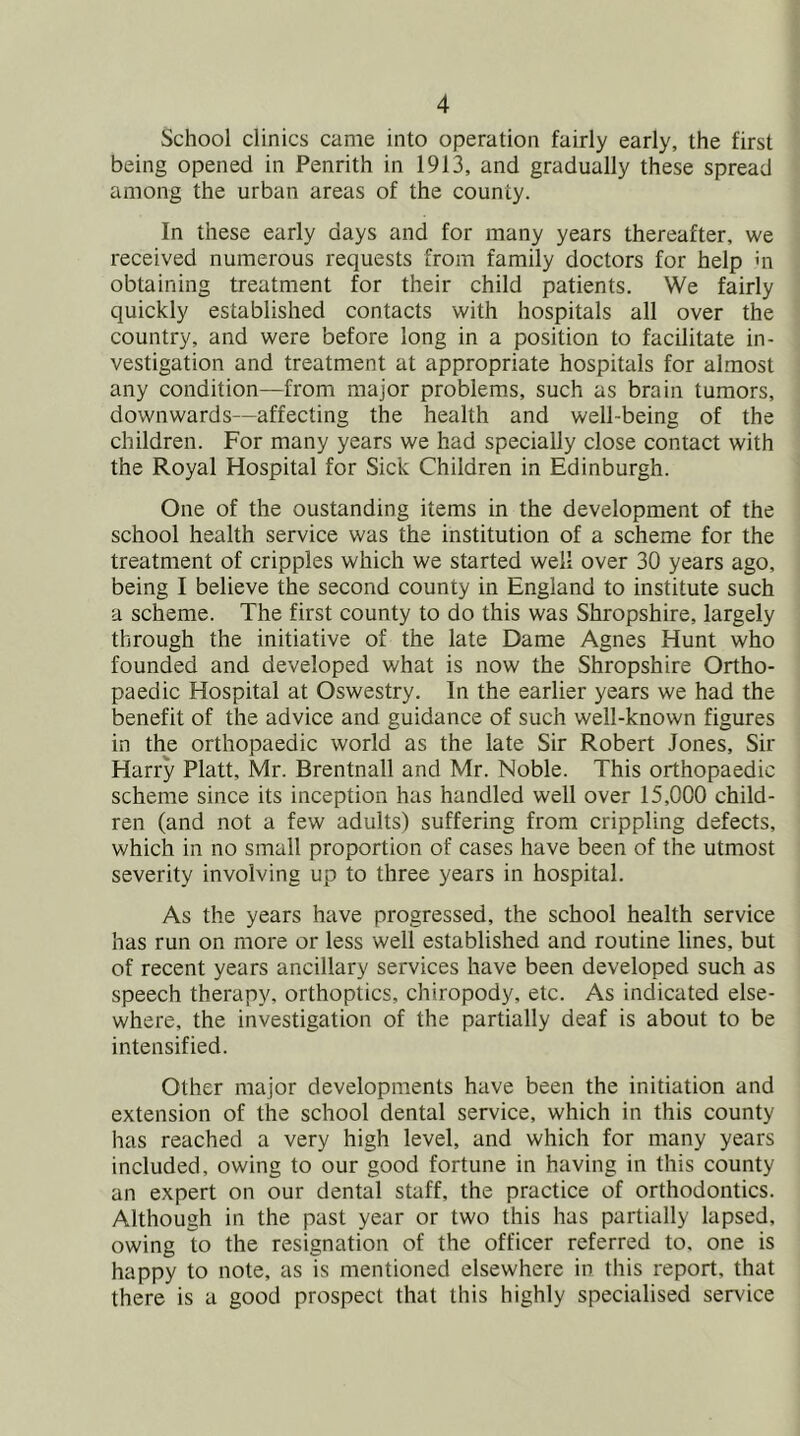 School clinics came into operation fairly early, the first being opened in Penrith in 1913, and gradually these spread among the urban areas of the county. In these early days and for many years thereafter, we received numerous requests from family doctors for help hi obtaining treatment for their child patients. We fairly quickly established contacts with hospitals all over the country, and were before long in a position to facilitate in- vestigation and treatment at appropriate hospitals for almost any condition—from major problems, such as brain tumors, downwards—affecting the health and well-being of the children. For many years we had specially close contact with the Royal Hospital for Sick Children in Edinburgh. One of the oustanding items in the development of the school health service was the institution of a scheme for the treatment of cripples which we started well over 30 years ago, being I believe the second county in England to institute such a scheme. The first county to do this was Shropshire, largely through the initiative of the late Dame Agnes Hunt who founded and developed what is now the Shropshire Ortho- paedic Hospital at Oswestry. In the earlier years we had the benefit of the advice and guidance of such well-known figures in the orthopaedic world as the late Sir Robert Jones, Sir Harry Platt, Mr. Brentnall and Mr. Noble. This orthopaedic scheme since its inception has handled well over 15,000 child- ren (and not a few adults) suffering from crippling defects, which in no small proportion of cases have been of the utmost severity involving up to three years in hospital. As the years have progressed, the school health service has run on more or less well established and routine lines, but of recent years ancillary services have been developed such as speech therapy, orthoptics, chiropody, etc. As indicated else- where, the investigation of the partially deaf is about to be intensified. Other major developments have been the initiation and extension of the school dental service, which in this county has reached a very high level, and which for many years included, owing to our good fortune in having in this county an expert on our dental staff, the practice of orthodontics. Although in the past year or two this has partially lapsed, owing to the resignation of the officer referred to, one is happy to note, as is mentioned elsewhere in this report, that there is a good prospect that this highly specialised service