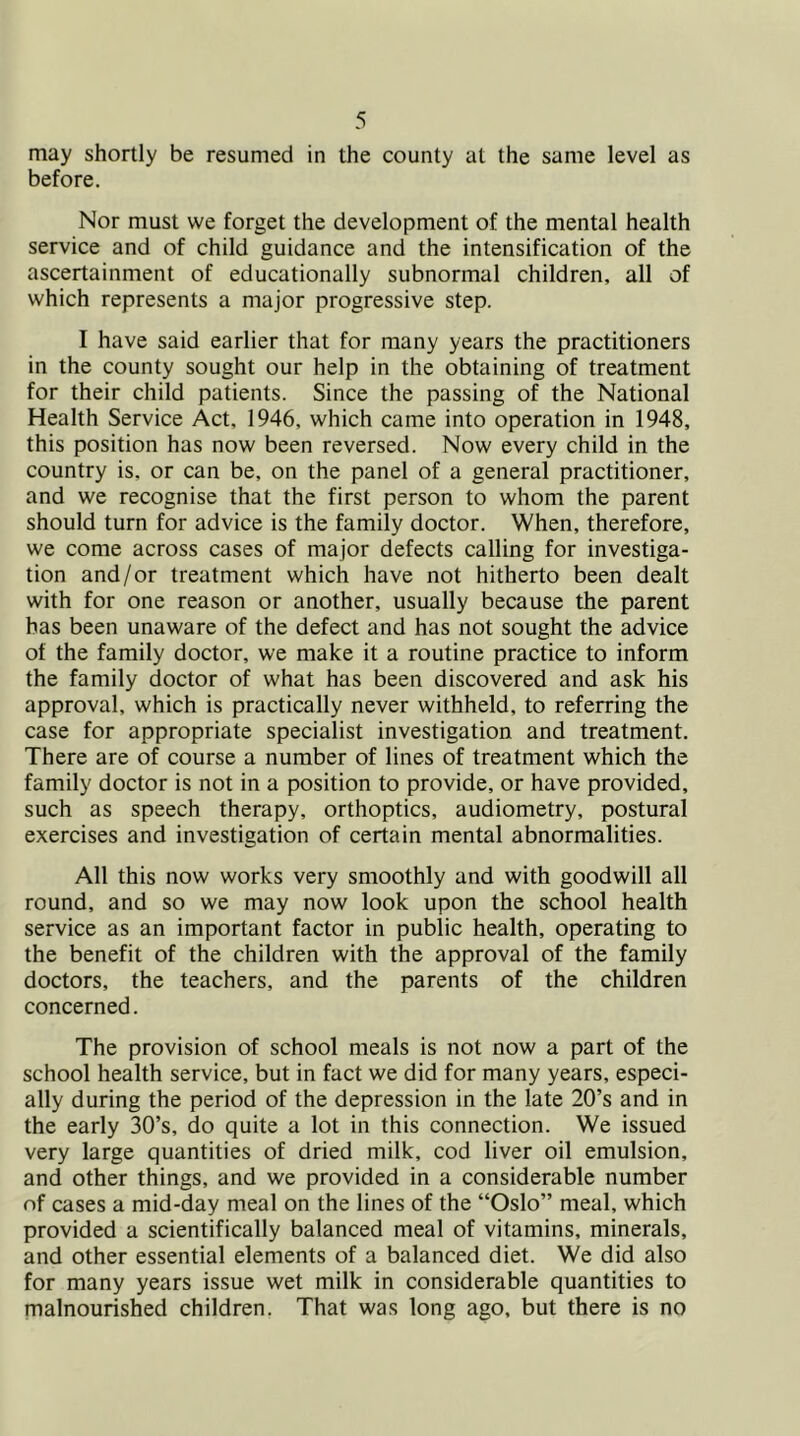 may shortly be resumed in the county at the same level as before. Nor must we forget the development of the mental health service and of child guidance and the intensification of the ascertainment of educationally subnormal children, all of which represents a major progressive step. I have said earlier that for many years the practitioners in the county sought our help in the obtaining of treatment for their child patients. Since the passing of the National Health Service Act, 1946, which came into operation in 1948, this position has now been reversed. Now every child in the country is, or can be, on the panel of a general practitioner, and we recognise that the first person to whom the parent should turn for advice is the family doctor. When, therefore, we come across cases of major defects calling for investiga- tion and/or treatment which have not hitherto been dealt with for one reason or another, usually because the parent has been unaware of the defect and has not sought the advice of the family doctor, we make it a routine practice to inform the family doctor of what has been discovered and ask his approval, which is practically never withheld, to referring the case for appropriate specialist investigation and treatment. There are of course a number of lines of treatment which the family doctor is not in a position to provide, or have provided, such as speech therapy, orthoptics, audiometry, postural exercises and investigation of certain mental abnormalities. All this now works very smoothly and with goodwill all round, and so we may now look upon the school health service as an important factor in public health, operating to the benefit of the children with the approval of the family doctors, the teachers, and the parents of the children concerned. The provision of school meals is not now a part of the school health service, but in fact we did for many years, especi- ally during the period of the depression in the late 20’s and in the early 30’s, do quite a lot in this connection. We issued very large quantities of dried milk, cod liver oil emulsion, and other things, and we provided in a considerable number of cases a mid-day meal on the lines of the “Oslo” meal, which provided a scientifically balanced meal of vitamins, minerals, and other essential elements of a balanced diet. We did also for many years issue wet milk in considerable quantities to malnourished children. That was long ago, but there is no