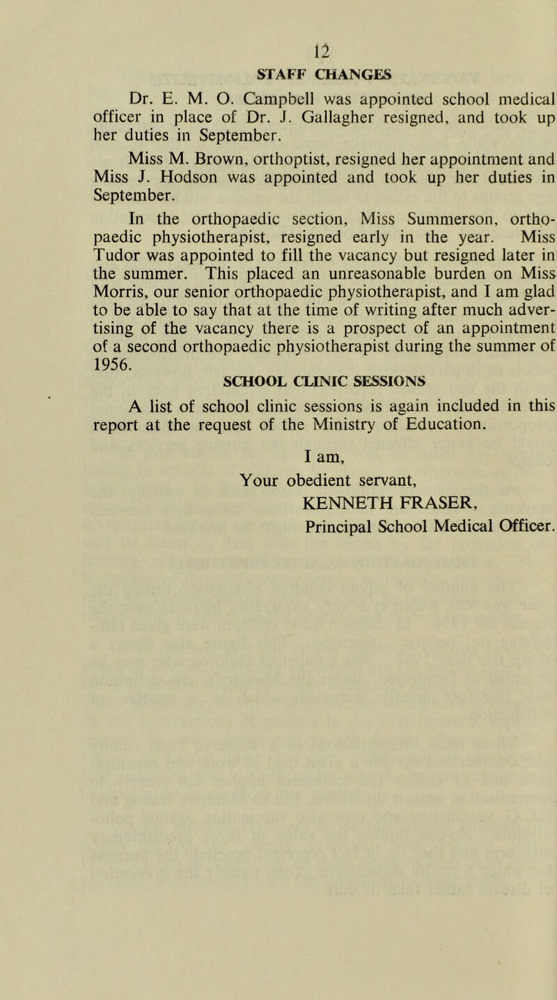 STAFF CHANGES Dr. E. M. O. Campbell was appointed school medical officer in place of Dr. J. Gallagher resigned, and took up her duties in September. Miss M. Brown, orthoptist, resigned her appointment and Miss J. Hodson was appointed and took up her duties in September. In the orthopaedic section. Miss Summerson, ortho- paedic physiotherapist, resigned early in the year. Miss Tudor was appointed to fill the vacancy but resigned later in the summer. This placed an unreasonable burden on Miss Morris, our senior orthopaedic physiotherapist, and I am glad to be able to say that at the time of writing after much adver- tising of the vacancy there is a prospect of an appointment of a second orthopaedic physiotherapist during the summer of 1956. SCHOOL CLINIC SESSIONS A list of school clinic sessions is again included in this report at the request of the Ministry of Education. I am. Your obedient servant, KENNETH FRASER, Principal School Medical Officer.