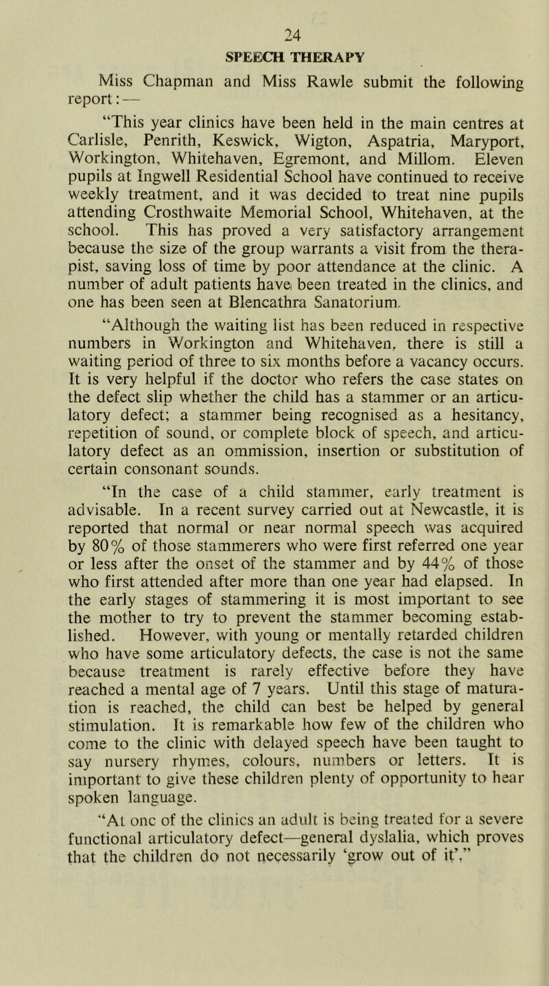 SPEECH THERAPY Miss Chapman and Miss Rawle submit the following report: — “This year clinics have been held in the main centres at Carlisle, Penrith, Keswick, Wigton, Aspatria, Maryport, Workington, Whitehaven, Egremont, and Millom. Eleven pupils at Ingwell Residential School have continued to receive weekly treatment, and it was decided to treat nine pupils attending Crosthwaite Memorial School, Whitehaven, at the school. This has proved a very satisfactory arrangement because the size of the group warrants a visit from the thera- pist, saving loss of time by poor attendance at the clinic. A number of adult patients have been treated in the clinics, and one has been seen at Blencathra Sanatorium. “Although the waiting list has been reduced in respective numbers in Workington and Whitehaven, there is still a waiting period of three to six months before a vacancy occurs. It is very helpful if the doctor who refers the case states on the defect slip whether the child has a stammer or an articu- latory defect; a stammer being recognised as a hesitancy, repetition of sound, or complete block of speech, and articu- latory defect as an ommission, insertion or substitution of certain consonant sounds. “In the case of a child stammer, early treatment is advisable. In a recent survey carried out at Newcastle, it is reported that normal or near normal speech was acquired by 80% of those stammerers who were first referred one year or less after the onset of the stammer and by 44% of those who first attended after more than one year had elapsed. In the early stages of stammering it is most important to see the mother to try to prevent the stammer becoming estab- lished. However, with young or mentally retarded children who have some articulatory defects, the case is not the same because treatment is rarely effective before they have reached a mental age of 7 years. Until this stage of matura- tion is reached, the child can best be helped by general stimulation. It is remarkable how few of the children who come to the clinic with delayed speech have been taught to say nursery rhymes, colours, numbers or letters. It is important to give these children plenty of opportunity to hear spoken language. “At one of the clinics an adult is being treated for a severe functional articulatory defect—general dyslalia, which proves that the children do not necessarily ‘grow out of it’,”