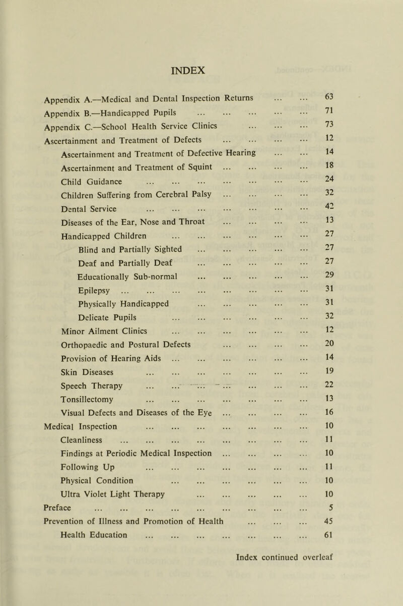 INDEX Appendix A—Medical and Dental Inspection Returns 63 Appendix B.—Handicapped Pupils 71 Appendix C.—School Health Service Clinics ... ... ... 73 Ascertainment and Treatment of Defects ... ... ... ••• Ascertainment and Treatment of Defective Hearing ... ... 14 Ascertainment and Treatment of Squint ... ... 18 Child Guidance ... ... ... ••• 74 Children Suffering from Cerebral Palsy 32 Dental Service Diseases of the Ear, Nose and Throat ... ... ... ... 13 Handicapped Children ... ... ... 77 Blind and Partially Sighted 37 Deaf and Partially Deaf 27 Educationally Sub-normal 29 Epilepsy 31 Physically Handicapped 31 Delicate Pupils 32 Minor Ailment Clinics ... ... ... 12 Orthopaedic and Postural Defects ... 20 Provision of Hearing Aids ... ... ... ... 14 Skin Diseases 19 Speech Therapy - 22 Tonsillectomy 13 Visual Defects and Diseases of the Eye 16 Medical Inspection 10 Cleanliness ... ... ... H Findings at Periodic Medical Inspection 10 Following Up 11 Physical Condition ... 10 Ultra Violet Light Therapy 10 Preface 5 Prevention of Illness and Promotion of Health ... ... ... 45 Health Education ... ... 61 Index continued overleaf