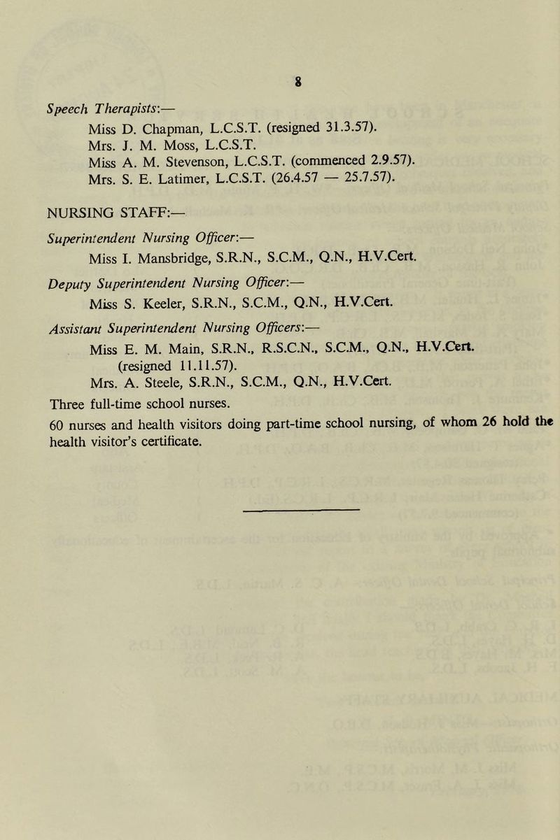 Speech Therapists:— Miss D. Chapman, L.C.S.T. (resigned 31.3.57). Mrs. J. M. Moss, L.C.S.T. Miss A. M. Stevenson, L.C.S.T. (commenced 2.9.57). Mrs. S. E. Latimer, L.C.S.T. (26.4.57 — 25.7.57). NURSING STAFF:— Superintendent Nursing Officer:— Miss I. Mansbridge, S.R.N., S.C.M., Q.N., H.V.Cert. Deputy Superintendent Nursing Officer:— Miss S. Keeler, S.R.N., S.C.M., Q.N., H.V.Cert. Assistant Superintendent Nursing Officers:— Miss E. M. Main. S.R.N.. R.S.C.N.. S.C.M., Q.N., H.V.Cert. (resigned 11.11.57). Mrs. A. Steele, S.R.N., S.C.M., Q.N., H.V.Cert. Three full-time school nurses. 60 nurses and health visitors doing part-time school nursing, of whom 26 hold the health visitor’s certificate.