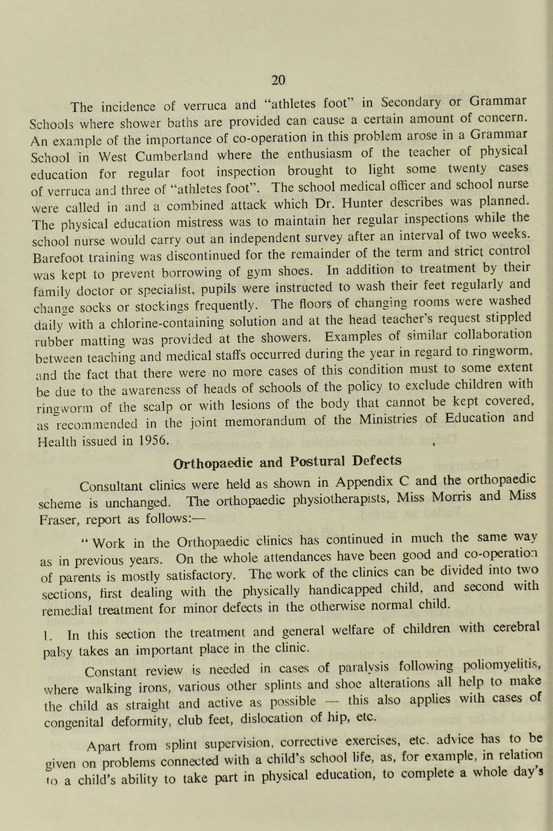 The incidence of verruca and “athletes foot” in Secondary or Grammar Schools where shower baths are provided can cause a certain amount of concern. An example of the importance of co-operation in this problem arose in a Grammar School in West Cumberland where the enthusiasm of the teacher of physical education for regular foot inspection brought to light some twenty cases of verruca and three of “athletes foot”. The school medical officer and school nurse were called in and a combined attack which Dr. Hunter describes was planned. The physical education mistress was to maintain her regular inspections while the school nurse would carry out an independent survey after an interval of two weeks. Barefoot training was discontinued for the remainder of the term and strict control was kept to prevent borrowing of gym shoes. In addition to treatment by their family doctor or specialist, pupils were instructed to wash their feet regularly and change socks or stockings frequently. The floors of changing rooms were washed daily with a chlorine-containing solution and at the head teacher s request stippled rubber matting was provided at the showers. Examples of similar collaboration between teaching and medical staffs occurred during the year in regard to ringworm, and the fact that there were no more cases of this condition must to some extent be due to the awareness of heads of schools of the policy to exclude children with rin-worm of the scalp or with lesions of the body that cannot be kept covered, as lecommendcd in the joint memorandum of the Ministries of Education and Health issued in 1956. Orthopaedic and Postural Defects Consultant clinics were held as shown in Appendix C and the orthopaedic scheme is unchanged. Tire orthopaedic physiotherapists, Miss Morris and Miss Fraser, report as follows;— “ Work in the Orthopaedic clinics has continued in much the same way as in previous years. On the whole attendances have been good and co-operation of parents is mostly satisfactory. The work of the clinics can be divided into two sections, first dealing with the physically handicapped child, and second with remedial treatment for minor defects in the otherwise normal child. 1. In this section the treatment and general welfare of children with cerebral palsy takes an important place in the clinic. Constant review is needed in cases of paralysis following poliomyelitis, where walking irons, various other splints and shoe alterations all help to make the child as straight and active as possible — this also applies with cases o congenital deformity, club feet, dislocation of hip, etc. Apart from splint supervision, corrective exercises, etc. advice has to be given on problems connected with a child’s school life, as, for example, in relation to a child’s ability to take part in physical education, to complete a whole day s