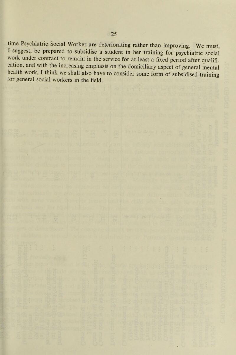 time Psychiatric Social Worker are deteriorating rather than improving. We must, I suggest, be prepared to subsidise a student in her training for psychiatric social work under contract to remain in the service for at least a fixed period after qualifi- cation, and with the increasing emphasis on the domiciliary aspect of general mental health work, I think we shall also have to consider some form of subsidised training for general social workers in the field.