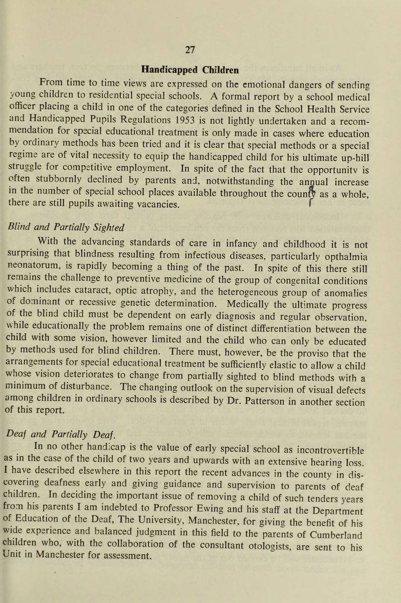 Handicapped Children From time to time views are expressed on the emotional dangers of sending young children to residential special schools. A formal report by a school medical officer placing a child in one of the categories defined in the School Health Service and Handicapped Pupils Regulations 1953 is not lightly undertaken and a recom- mendation for special educational treatment is only made in cases where education by ordinary methods has been tried and it is clear that special methods or a special regime are of vital necessity to equip the handicapped child for his ultimate up-hill struggle for competitive employment. In spite of the fact that the opportunity is often stubbornly declined by parents and, notwithstanding the annual increase in the number of special school places available throughout the counw as a whole, there are still pupils awaiting vacancies. 1 Blind and Partially Sighted With the advancing standards of care in infancy and childhood it is not surprising that blindness resulting from infectious diseases, particularly opthalmia neonatorum, is rapidly becoming a thing of the past. In spite of this there still rernains the challenge to preventive medicine of the group of congenital conditions which includes cataract, optic atrophy, and the heterogeneous group of anomalies of dominant or recessive genetic determination. Medically the ultimate progress of the blind child must be dependent on early diagnosis and regular observation, while educationally the problem remains one of distinct differentiation between the child with some vision, however limited and the child who can only be educated by methods used for blind children. There must, however, be the proviso that the arrangements for special educational treatment be sufficiently elastic to allow a child whose vision deteriorates to change from partially sighted to blind methods with a minimum of disturbance. The changing outlook on the supervision of visual defects among children in ordinary schools is described by Dr. Patterson in another section of this report. Deaj and Partially Deaf. In no other handicap is the value of early special school as incontrovertible as in the case of the child of two years and upwards with an extensive hearing loss. I have described elsewhere in this report the recent advances in the county in dis- covering deafness early and giving guidance and supervision to parents of deaf children. In deciding the important issue of removing a child of such tenders years from his parents I am indebted to Professor Ewing and his staff at the Department of Education of the Deaf, The University, Manchester, for giving the benefit of his wide experience and balanced judgment in this field to the parents of Cumberland children who, with the collaboration of the consultant otologists, are sent to his Unit in Manchester for assessment.