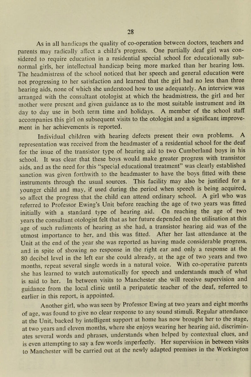 As in all handicaps the quality of co-operation between doctors, teachers and parents may radically affect a child’s progress. One partially deaf girl was con- sidered to require education in a residential special school for educationally sub- normal girls, her intellectual handicap being more marked than her hearing loss. The headmistress of the school noticed that her speech and general education were not progressing to her satisfaction and learned that the girl had no less than three hearing aids, none of which she understood how to use adequately. An interview was arranged with the consultant otologist at which the headmistress, the girl and her mother were present and given guidance as to the most suitable instrument and its day to day use in both term time and holidays. A member of the school staff accompanies this girl on subsequent visits to the otologist and a significant improve- ment in her achievements is reported. Individual children with hearing defects present their own problems. A representation was received from the headmaster of a residential school for the deaf for the issue of the transistor type of hearing aid to two Cumberland boys in his school. It was clear that these boys would make greater progress with transistor aids, and as the need for this “special educational treatment” was clearly established sanction was given forthwith to the headmaster to have the boys fitted with these instruments through the usual sources. This faeility may also be justified for a younger child and may, if used during the period when speech is being acquired, so affect the progress that the child can attend ordinary school. A girl who was referred to Professor Ewing’s Unit before reaching the age of two years was fitted initially with a standard type of hearing aid. On reaching the age of two years the consultant otologist felt that as her future depended on the utilisation at this age of such rudiments of hearing as she had, a transistor hearing aid was of the utmost importance to her, and this was fitted. After her last attendance at the Unit at the end of the year she was reported as having made considerable progress, and in spite of showing no response in the right ear and only a response at the 80 decibel level in the left ear she could already, at the age of two years and two months, repeat several single words in a natural voice. With co-operative parents she has learned to watch automatically for speech and understands much of what is said to her. In between visits to Manchester she will receive supervision and guidance from the local clinic until a peripatetic teacher of the deaf, referred to earlier in this report, is appointed. Another girl, who was seen by Professor Ewing at two years and eight months of age, was found to give no clear response to any sound stimuli. Regular attendance at the Unit, backed by intelligent support at home has now brought her to the stage, at two years and eleven months, where she enjoys wearing her hearing aid. discrimin- ates several words and phrases, understands when helped by contextual clues, and is even attempting to say a few words imperfectly. Her supervision in between visits to Manchester will be carried out at the newly adapted premises in the Workington