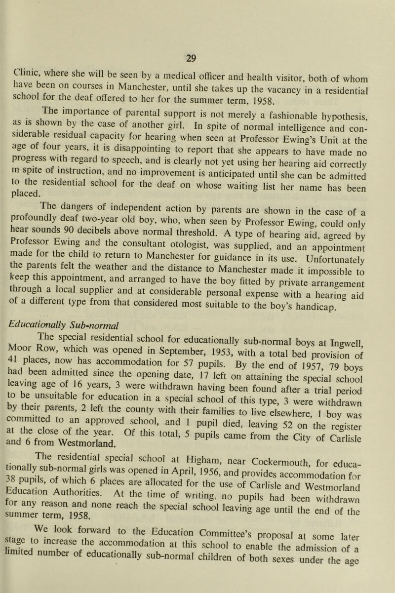 C lime where she will be seen by a medical officer and health visitor, both of whom have been on courses in Manchester, until she takes up the vacancy in a residential school for the deaf offered to her for the summer term, 1958. The importance of parental support is not merely a fashionable hypothesis as IS shown by the case of another girl. In spite of normal intelligence and con- siderable residual capacity for hearing when seen at Professor Ewing’s Unit at the age of four years, it is disappointing to report that she appears to have made no progress with regard to speech, and is clearly not yet using her hearing aid correctly in spite of instruction, and no improvement is anticipated until she can be admitted to the residential school for the deaf on whose waiting list her name has been placed. The dangers of independent action by parents are shown in the case of a profoundly deaf two-year old boy, who, when seen by Professor Ewing, could only hear sounds 90 decibels above normal threshold. A type of hearing aid, agreed by Professor Ewing and the consultant otologist, was supplied, and an appointment made for the child to return to Manchester for guidance in its use. Unfortunately the parents felt the weather and the distance to Manchester made it impossible to keep this appointment, and arranged to haye the boy fitted by private arrangement rough a local supplier and at considerable personal expense with a hearing aid of a different type from that considered most suitable to the boy’s handicap. Educationally Sub-normal The special residential school for educationally sub-normal boys at Ingwell Moor Row, which was opened in September, 1953, with a total bed provision of 41 places, now has accommodation for 57 pupils. By the end of 1957, 79 bovs had been admitted since the opening date, 17 left on attaining the special school aving age of 16 years, 3 were withdrawn having been found after a trial period to be unsuitable for education in a special school of this type, 3 were withdrawn by their parents, 2 left the county with their families to live elsewhere, I boy was committed to an approved school, and I pupil died, leaving 52 on the register aid'6 rm wLt'morS. ^ Carlisle The residential special school at Higham, near Cockerniouth, for ediica- 38 nldk ofT h f t accommodation for 38 pupils, of which 6 places are allocated for the use of Carlisle and Westmorland Education Authorities. At the time of writing, no pupils had been withdrawn summer ter^ms.'' ‘he We look forward to the Education Committee’s proposal at some later stage to increase the accommodation at this school to enable the admission of a ■.milcd number of educalionally sub-normal children of bo.h s^^under I agl