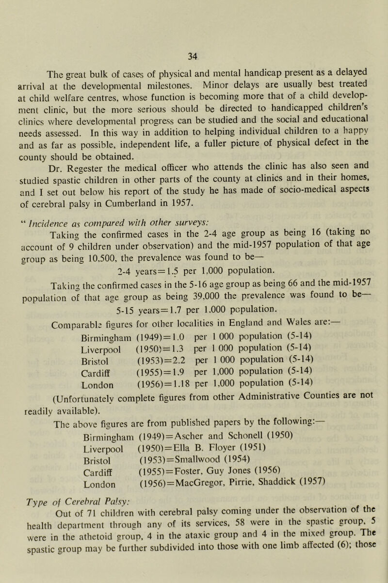 The great bulk of cases of physical and mental handicap present as a delayed arrival at the developmental milestones. Minor delays are usually best treated at child welfare centres, whose function is becoming more that of a child develop- ment clinic, but the more serious should be directed to handicapped children s clinics where developmental progress can be studied and the social and educational needs assessed. In this way in addition to helping individual children to a happy and as far as possible, independent life, a fuller picture of physical defect in the county should be obtained. Dr. Regester the medical officer who attends the clinic has also seen and studied spastic children in other parts of the county at clinics and in their homes, and I set out below his report of the study he has made of socio-medical aspects of cerebral palsy in Cumberland in 1957. “ Incidence as compared with other surveys: Taking the confirmed cases in the 2-4 age group as being 16 (taking no account of 9 children under observation) and the mid-1957 population of that age group as being 10.500, the prevalence was found to be— 2-4 years=1.5 per 1,000 population. Taking the confirmed cases in the 5-16 age group as being 66 and the mid-1957 population of that age group as being 39,000 the prevalence was found to be— 5-15 years =1.7 per 1.000 population. Comparable figures for other localities in England and Wales aie. Birmingham (1949)= 1.0 per 1000 population (5-14) Liverpool (1950)=1.3 per 1 000 population (5-14) Bristol (1953)=2.2 per 1 000 population (5-14) Cardiff (1955)= 1.9 per 1,000 population (5-14) London (1956)= 1.18 per 1,000 population (5-14) (Unfortunately complete figures from other Administrative Counties are not readily available). The above figures are from published papers by the following;— Birmingham (1949) = Ascher and Schonell (1950) Liverpool (1950) = Ella B. Floyer (1951) Bristol (1953)=Smallwood (1954) Cardiff (1955) = Foster, Guy Jones (1956) London (1956)=MacGregor, Pirrie, Shaddick (1957) Type of Cerebral Palsy: Out of 71 children with cerebral palsy coming under the observation of the health department through any of its services, 58 were in the spastic group, 5 were in the athetoid group, 4 in the ataxic group and 4 in the mixed group. The spastic group may be further subdivided into those with one limb affected (6), those