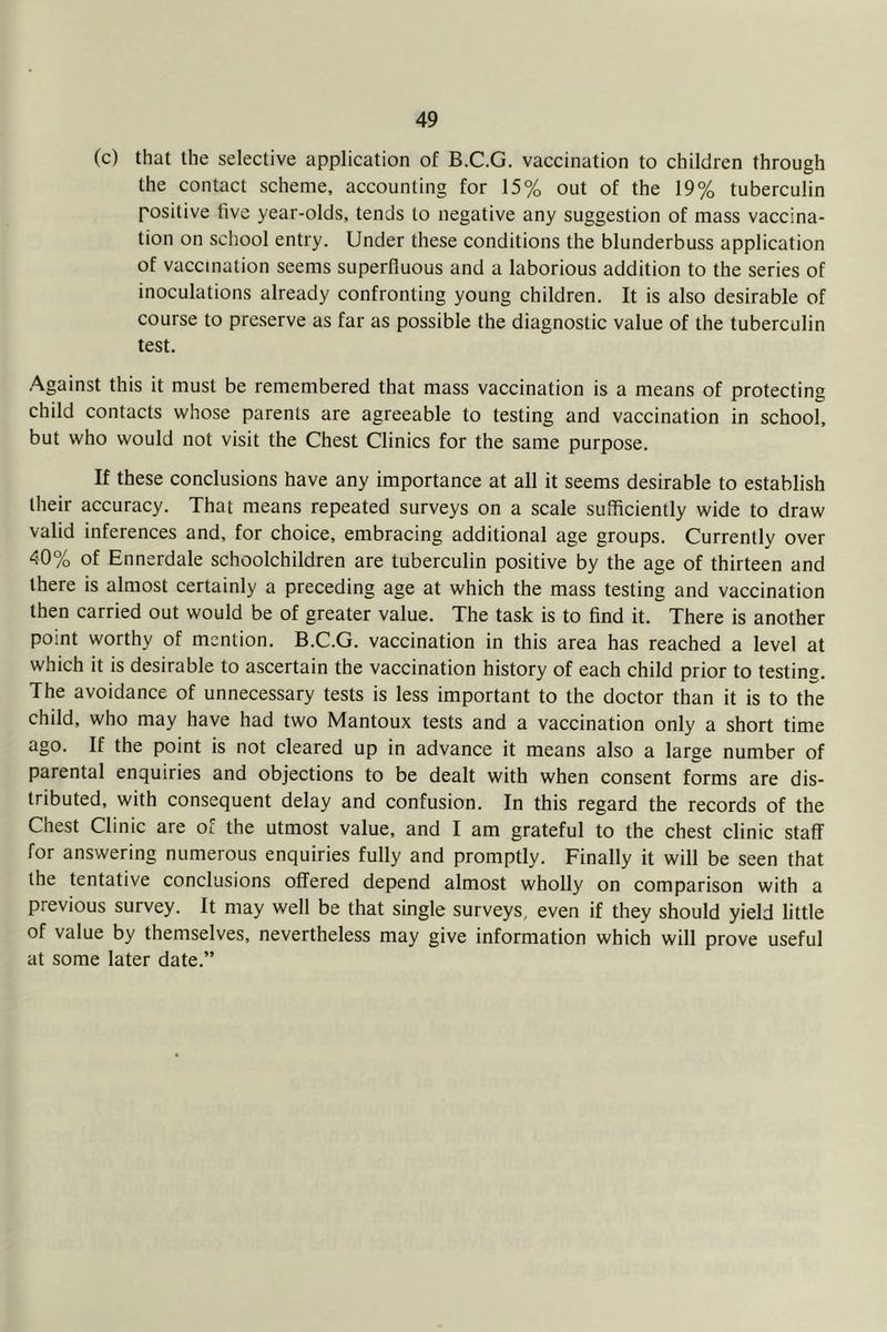 (c) that the selective application of B.C.G. vaccination to children through the contact scheme, accounting for 15% out of the 19% tuberculin positive live year-olds, tends to negative any suggestion of mass vaccina- tion on school entry. Under these conditions the blunderbuss application of vaccination seems superfluous and a laborious addition to the series of inoculations already confronting young children. It is also desirable of course to preserve as far as possible the diagnostic value of the tuberculin test. Against this it must be remembered that mass vaccination is a means of protecting child contacts whose parents are agreeable to testing and vaccination in school, but who would not visit the Chest Clinics for the same purpose. If these conclusions have any importance at all it seems desirable to establish their accuracy. That means repeated surveys on a scale sufficiently wide to draw valid inferences and, for choice, embracing additional age groups. Currently over 40% of Ennerdale schoolchildren are tuberculin positive by the age of thirteen and there is almost certainly a preceding age at which the mass testing and vaccination then carried out would be of greater value. The task is to find it. There is another point worthy of mention. B.C.G. vaccination in this area has reached a level at which it is desirable to ascertain the vaccination history of each child prior to testing. The avoidance of unnecessary tests is less important to the doctor than it is to the child, who may have had two Mantoux tests and a vaccination only a short time ago. If the point is not cleared up in advance it means also a large number of parental enquiries and objections to be dealt with when consent forms are dis- tributed, with consequent delay and confusion. In this regard the records of the Chest Clinic are of the utmost value, and I am grateful to the chest clinic staff for answering numerous enquiries fully and promptly. Finally it will be seen that the tentative conclusions offered depend almost wholly on comparison with a previous survey. It may well be that single surveys, even if they should yield little of value by themselves, nevertheless may give information which will prove useful at some later date.”