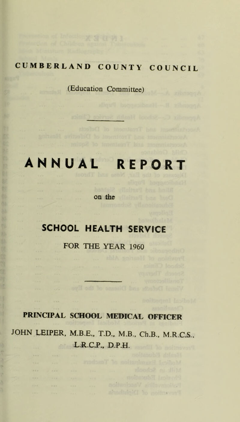 CUMBERLAND COUNTY COUNCIL (Education Committee) ANNUAL REPORT on the SCHOOL HEALTH SERVICE FOR THE YEAR 1960 PRINCIPAL SCHOOL MEDICAL OFFICER JOHN LEIPER. M.B.E.. T.D.. M.B., Ch.B., M.R.C.S.. L R.CT.. D.P.H.